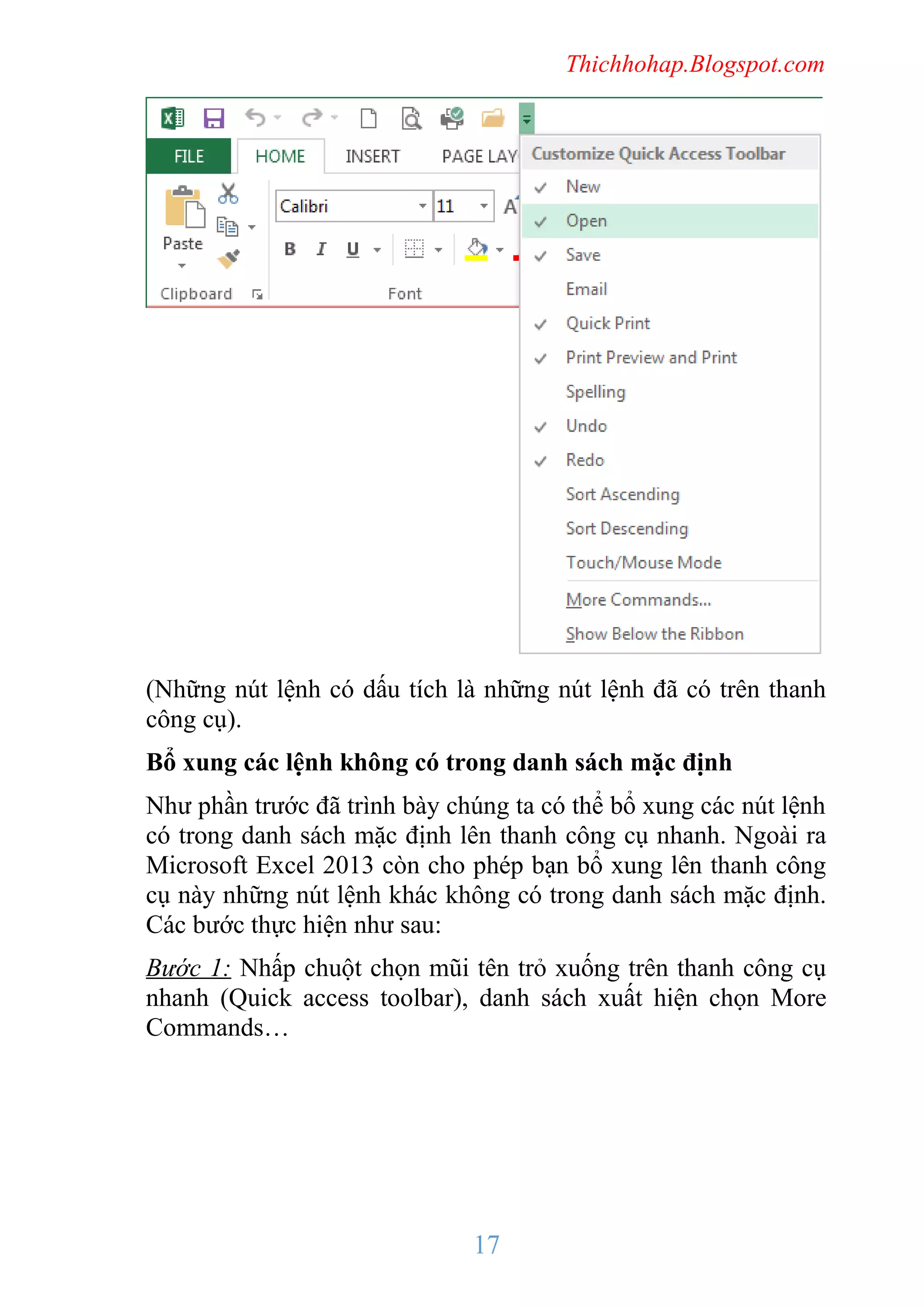 Thichhohap.Blogspot.com

(Những nút lệnh có dấu tích là những nút lệnh đã có trên thanh
công cụ).
Bổ xung các lệnh không có trong danh sách mặc định
Như phần trước đã trình bày chúng ta có thể bổ xung các nút lệnh
có trong danh sách mặc định lên thanh công cụ nhanh. Ngoài ra
Microsoft Excel 2013 còn cho phép bạn bổ xung lên thanh công
cụ này những nút lệnh khác không có trong danh sách mặc định.
Các bước thực hiện như sau:
Bước 1: Nhấp chuột chọn mũi tên trỏ xuống trên thanh công cụ
nhanh (Quick access toolbar), danh sách xuất hiện chọn More
Commands…

17

 
