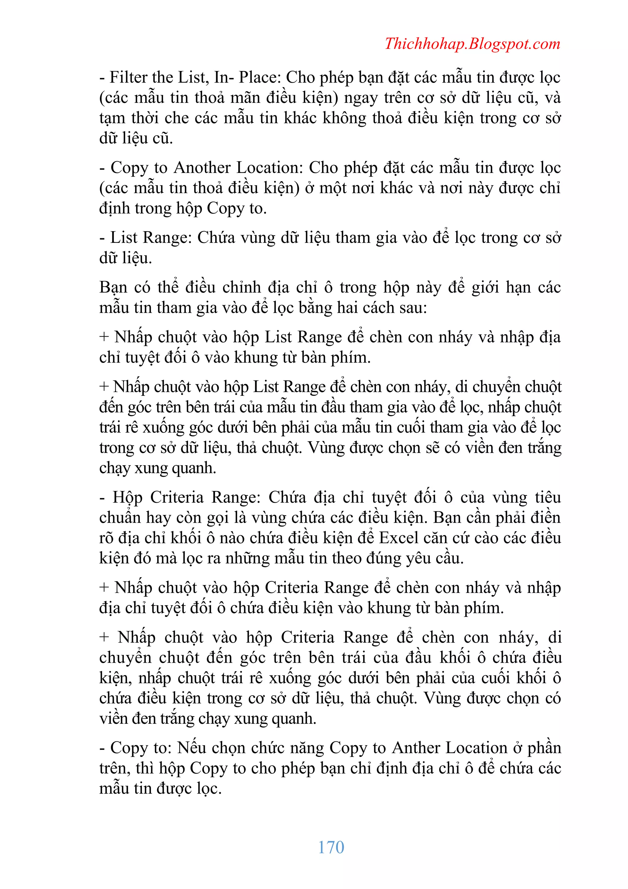 Thichhohap.Blogspot.com

- Filter the List, In- Place: Cho phép bạn đặt các mẫu tin được lọc
(các mẫu tin thoả mãn điều kiện) ngay trên cơ sở dữ liệu cũ, và
tạm thời che các mẫu tin khác không thoả điều kiện trong cơ sở
dữ liệu cũ.
- Copy to Another Location: Cho phép đặt các mẫu tin được lọc
(các mẫu tin thoả điều kiện) ở một nơi khác và nơi này được chỉ
định trong hộp Copy to.
- List Range: Chứa vùng dữ liệu tham gia vào để lọc trong cơ sở
dữ liệu.
Bạn có thể điều chỉnh địa chỉ ô trong hộp này để giới hạn các
mẫu tin tham gia vào để lọc bằng hai cách sau:
+ Nhấp chuột vào hộp List Range để chèn con nháy và nhập địa
chỉ tuyệt đối ô vào khung từ bàn phím.
+ Nhấp chuột vào hộp List Range để chèn con nháy, di chuyển chuột
đến góc trên bên trái của mẫu tin đầu tham gia vào để lọc, nhấp chuột
trái rê xuống góc dưới bên phải của mẫu tin cuối tham gia vào để lọc
trong cơ sở dữ liệu, thả chuột. Vùng được chọn sẽ có viền đen trắng
chạy xung quanh.
- Hộp Criteria Range: Chứa địa chỉ tuyệt đối ô của vùng tiêu
chuẩn hay còn gọi là vùng chứa các điều kiện. Bạn cần phải điền
rõ địa chỉ khối ô nào chứa điều kiện để Excel căn cứ cào các điều
kiện đó mà lọc ra những mẫu tin theo đúng yêu cầu.
+ Nhấp chuột vào hộp Criteria Range để chèn con nháy và nhập
địa chỉ tuyệt đối ô chứa điều kiện vào khung từ bàn phím.
+ Nhấp chuột vào hộp Criteria Range để chèn con nháy, di
chuyển chuột đến góc trên bên trái của đầu khối ô chứa điều
kiện, nhấp chuột trái rê xuống góc dưới bên phải của cuối khối ô
chứa điều kiện trong cơ sở dữ liệu, thả chuột. Vùng được chọn có
viền đen trắng chạy xung quanh.
- Copy to: Nếu chọn chức năng Copy to Anther Location ở phần
trên, thì hộp Copy to cho phép bạn chỉ định địa chỉ ô để chứa các
mẫu tin được lọc.

170

 
