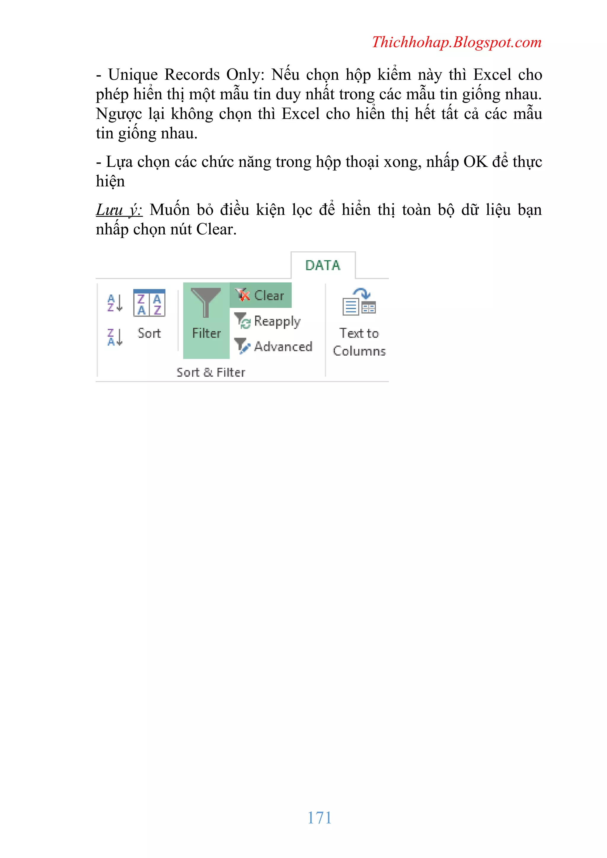 Thichhohap.Blogspot.com

- Unique Records Only: Nếu chọn hộp kiểm này thì Excel cho
phép hiển thị một mẫu tin duy nhất trong các mẫu tin giống nhau.
Ngược lại không chọn thì Excel cho hiển thị hết tất cả các mẫu
tin giống nhau.
- Lựa chọn các chức năng trong hộp thoại xong, nhấp OK để thực
hiện
Lưu ý: Muốn bỏ điều kiện lọc để hiển thị toàn bộ dữ liệu bạn
nhấp chọn nút Clear.

171

 