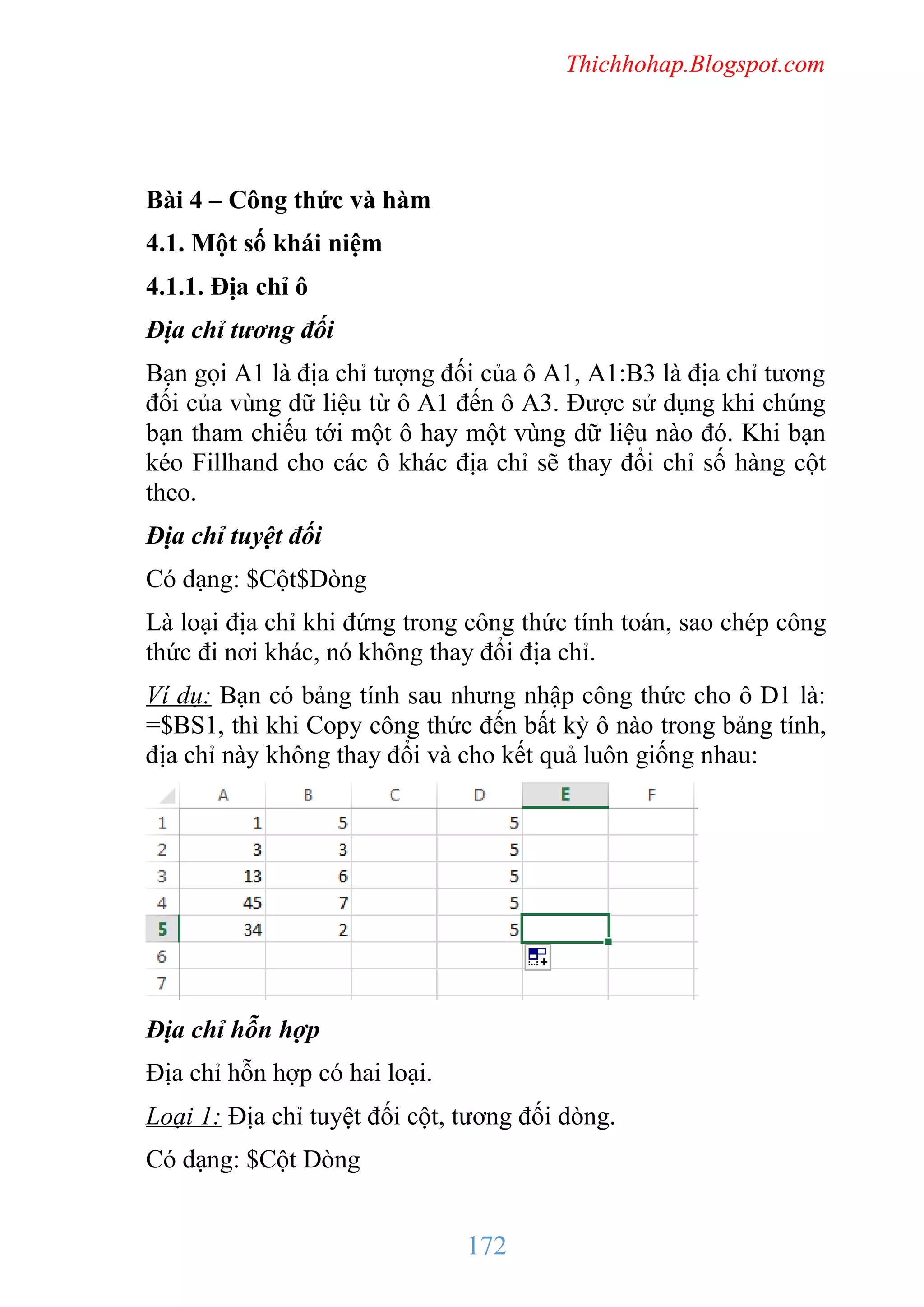 Thichhohap.Blogspot.com

Bài 4 – Công thức và hàm
4.1. Một số khái niệm
4.1.1. Địa chỉ ô
Địa chỉ tương đối
Bạn gọi A1 là địa chỉ tượng đối của ô A1, A1:B3 là địa chỉ tương
đối của vùng dữ liệu từ ô A1 đến ô A3. Được sử dụng khi chúng
bạn tham chiếu tới một ô hay một vùng dữ liệu nào đó. Khi bạn
kéo Fillhand cho các ô khác địa chỉ sẽ thay đổi chỉ số hàng cột
theo.
Địa chỉ tuyệt đối
Có dạng: $Cột$Dòng
Là loại địa chỉ khi đứng trong công thức tính toán, sao chép công
thức đi nơi khác, nó không thay đổi địa chỉ.
Ví dụ: Bạn có bảng tính sau nhưng nhập công thức cho ô D1 là:
=$BS1, thì khi Copy công thức đến bất kỳ ô nào trong bảng tính,
địa chỉ này không thay đổi và cho kết quả luôn giống nhau:

Địa chỉ hỗn hợp
Địa chỉ hỗn hợp có hai loại.
Loại 1: Địa chỉ tuyệt đối cột, tương đối dòng.
Có dạng: $Cột Dòng

172

 