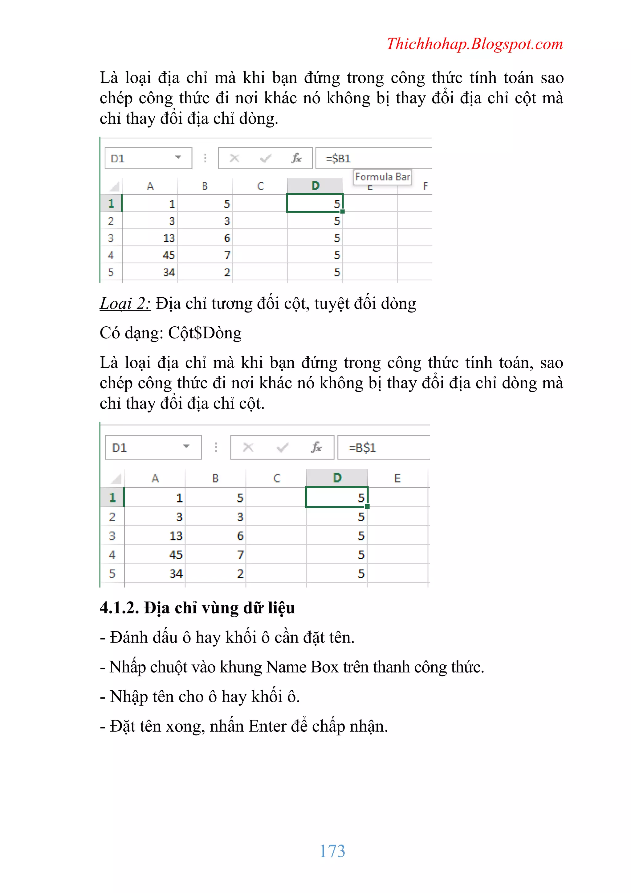 Thichhohap.Blogspot.com

Là loại địa chỉ mà khi bạn đứng trong công thức tính toán sao
chép công thức đi nơi khác nó không bị thay đổi địa chỉ cột mà
chỉ thay đổi địa chỉ dòng.

Loại 2: Địa chỉ tương đối cột, tuyệt đối dòng
Có dạng: Cột$Dòng
Là loại địa chỉ mà khi bạn đứng trong công thức tính toán, sao
chép công thức đi nơi khác nó không bị thay đổi địa chỉ dòng mà
chỉ thay đổi địa chỉ cột.

4.1.2. Địa chỉ vùng dữ liệu
- Đánh dấu ô hay khối ô cần đặt tên.
- Nhấp chuột vào khung Name Box trên thanh công thức.
- Nhập tên cho ô hay khối ô.
- Đặt tên xong, nhấn Enter để chấp nhận.

173

 