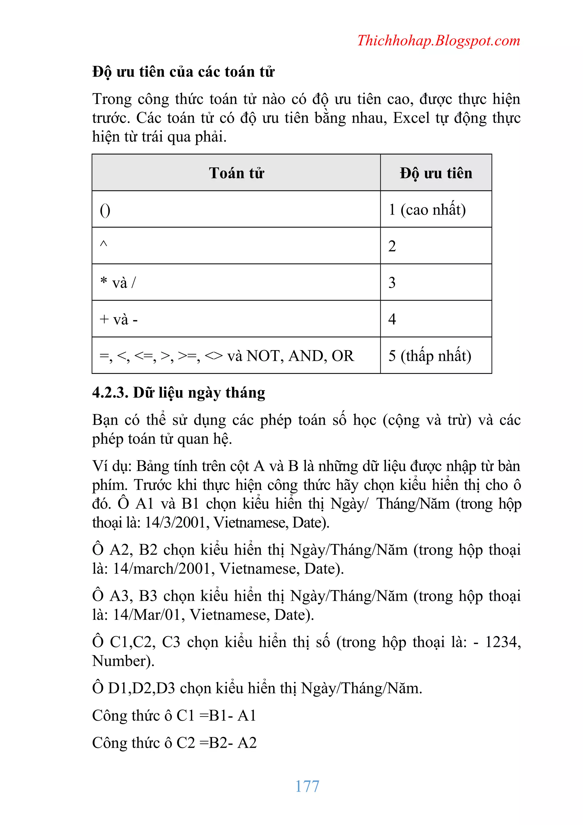 Thichhohap.Blogspot.com

Độ ưu tiên của các toán tử
Trong công thức toán tử nào có độ ưu tiên cao, được thực hiện
trước. Các toán tử có độ ưu tiên bằng nhau, Excel tự động thực
hiện từ trái qua phải.
Toán tử

Độ ưu tiên

()

1 (cao nhất)

^

2

* và /

3

+ và -

4

=, <, <=, >, >=, <> và NOT, AND, OR

5 (thấp nhất)

4.2.3. Dữ liệu ngày tháng
Bạn có thể sử dụng các phép toán số học (cộng và trừ) và các
phép toán tử quan hệ.
Ví dụ: Bảng tính trên cột A và B là những dữ liệu được nhập từ bàn
phím. Trước khi thực hiện công thức hãy chọn kiểu hiển thị cho ô
đó. Ô A1 và B1 chọn kiểu hiển thị Ngày/ Tháng/Năm (trong hộp
thoại là: 14/3/2001, Vietnamese, Date).
Ô A2, B2 chọn kiểu hiển thị Ngày/Tháng/Năm (trong hộp thoại
là: 14/march/2001, Vietnamese, Date).
Ô A3, B3 chọn kiểu hiển thị Ngày/Tháng/Năm (trong hộp thoại
là: 14/Mar/01, Vietnamese, Date).
Ô C1,C2, C3 chọn kiểu hiển thị số (trong hộp thoại là: - 1234,
Number).
Ô D1,D2,D3 chọn kiểu hiển thị Ngày/Tháng/Năm.
Công thức ô C1 =B1- A1
Công thức ô C2 =B2- A2

177

 