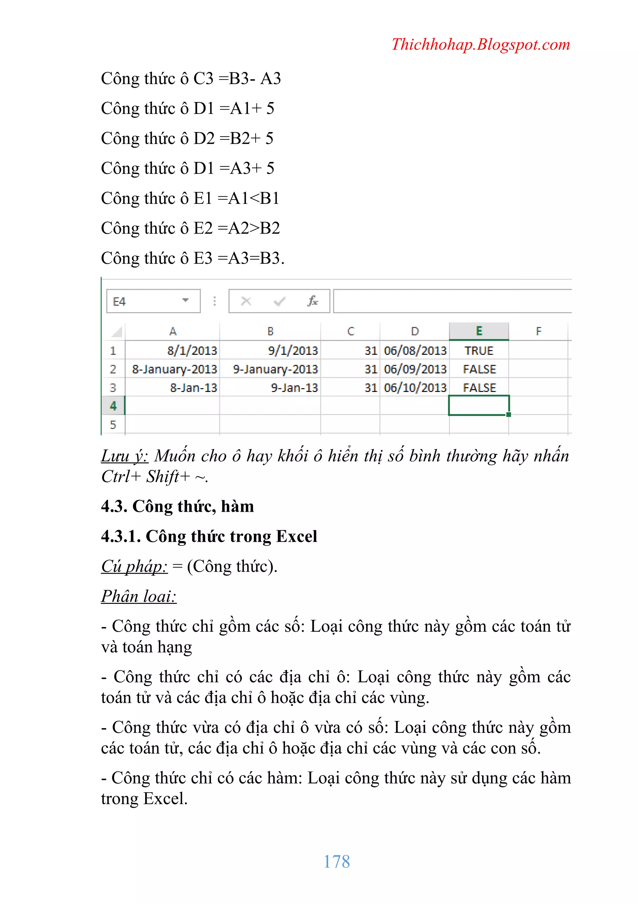 Thichhohap.Blogspot.com

Công thức ô C3 =B3- A3
Công thức ô D1 =A1+ 5
Công thức ô D2 =B2+ 5
Công thức ô D1 =A3+ 5
Công thức ô E1 =A1<B1
Công thức ô E2 =A2>B2
Công thức ô E3 =A3=B3.

Lưu ý: Muốn cho ô hay khối ô hiển thị số bình thường hãy nhấn
Ctrl+ Shift+ ~.
4.3. Công thức, hàm
4.3.1. Công thức trong Excel
Cú pháp: = (Công thức).
Phân loai:
- Công thức chỉ gồm các số: Loại công thức này gồm các toán tử
và toán hạng
- Công thức chỉ có các địa chỉ ô: Loại công thức này gồm các
toán tử và các địa chỉ ô hoặc địa chỉ các vùng.
- Công thức vừa có địa chỉ ô vừa có số: Loại công thức này gồm
các toán tử, các địa chỉ ô hoặc địa chỉ các vùng và các con số.
- Công thức chỉ có các hàm: Loại công thức này sử dụng các hàm
trong Excel.

178

 