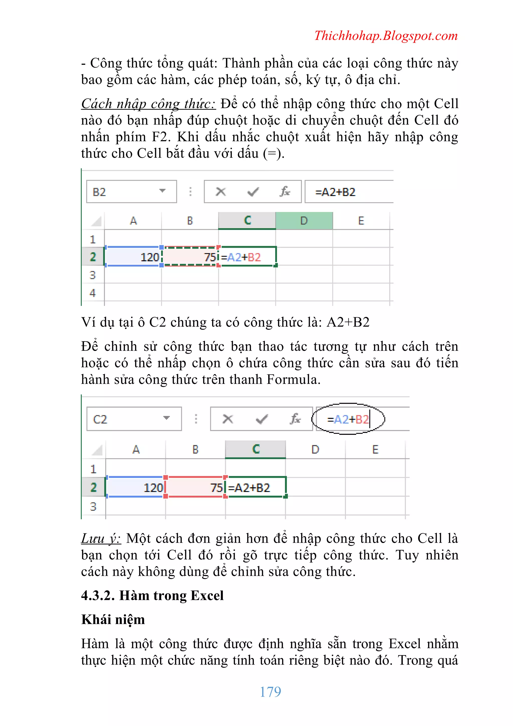 Thichhohap.Blogspot.com

- Công thức tổng quát: Thành phần của các loại công thức này
bao gồm các hàm, các phép toán, số, ký tự, ô địa chỉ.
Cách nhập công thức: Để có thể nhập công thức cho một Cell
nào đó bạn nhấp đúp chuột hoặc di chuyển chuột đến Cell đó
nhấn phím F2. Khi dấu nhắc chuột xuất hiện hãy nhập công
thức cho Cell bắt đầu với dấu (=).

Ví dụ tại ô C2 chúng ta có công thức là: A2+B2
Để chỉnh sử công thức bạn thao tác tương tự như cách trên
hoặc có thể nhấp chọn ô chứa công thức cần sửa sau đó tiến
hành sửa công thức trên thanh Formula.

Lưu ý: Một cách đơn giản hơn để nhập công thức cho Cell là
bạn chọn tới Cell đó rồi gõ trực tiếp công thức. Tuy nhiên
cách này không dùng để chỉnh sửa công thức.
4.3.2. Hàm trong Excel
Khái niệm
Hàm là một công thức được định nghĩa sẵn trong Excel nhằm
thực hiện một chức năng tính toán riêng biệt nào đó. Trong quá

179

 