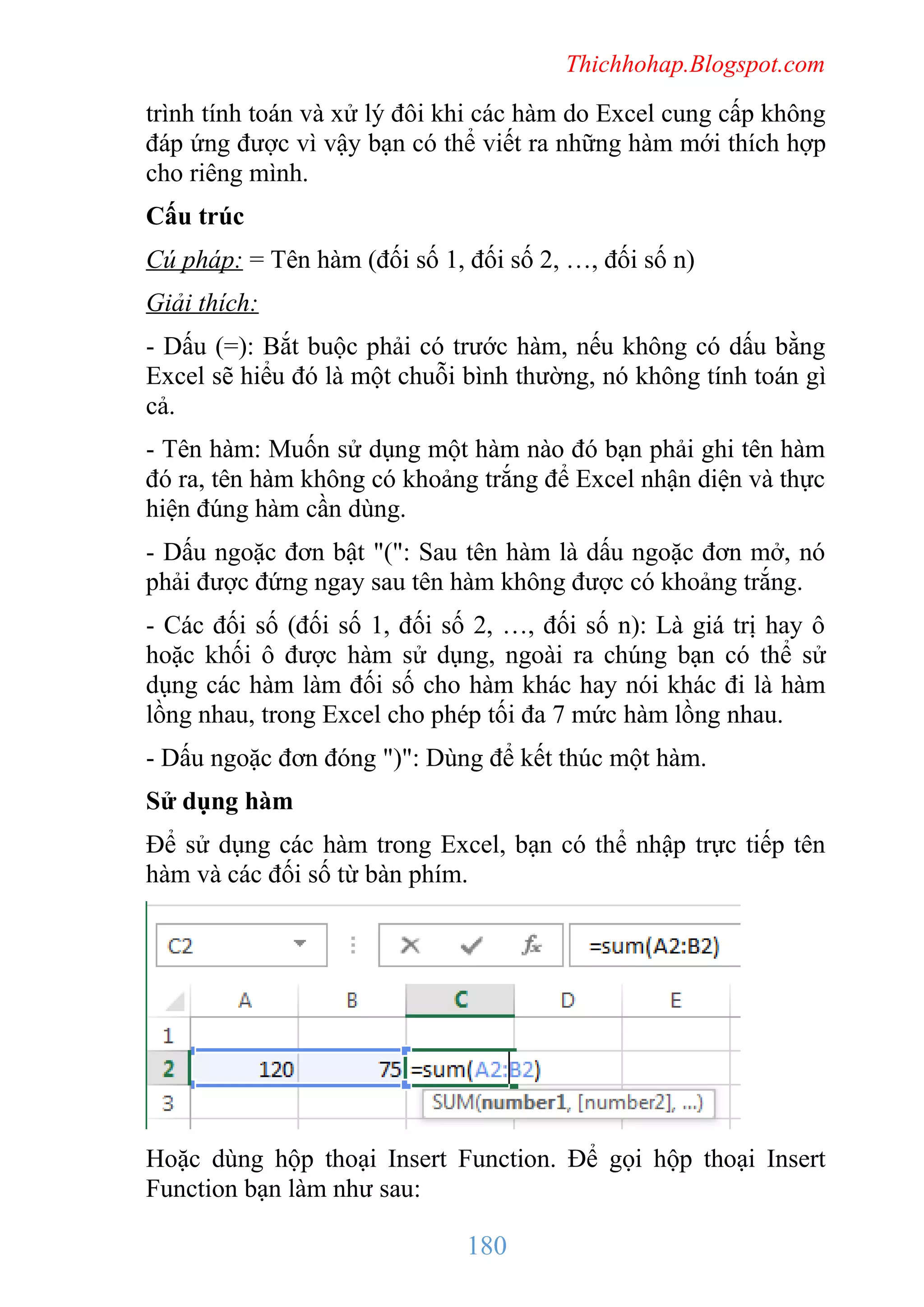 Thichhohap.Blogspot.com

trình tính toán và xử lý đôi khi các hàm do Excel cung cấp không
đáp ứng được vì vậy bạn có thể viết ra những hàm mới thích hợp
cho riêng mình.
Cấu trúc
Cú pháp: = Tên hàm (đối số 1, đối số 2, …, đối số n)
Giải thích:
- Dấu (=): Bắt buộc phải có trước hàm, nếu không có dấu bằng
Excel sẽ hiểu đó là một chuỗi bình thường, nó không tính toán gì
cả.
- Tên hàm: Muốn sử dụng một hàm nào đó bạn phải ghi tên hàm
đó ra, tên hàm không có khoảng trắng để Excel nhận diện và thực
hiện đúng hàm cần dùng.
- Dấu ngoặc đơn bật "(": Sau tên hàm là dấu ngoặc đơn mở, nó
phải được đứng ngay sau tên hàm không được có khoảng trắng.
- Các đối số (đối số 1, đối số 2, …, đối số n): Là giá trị hay ô
hoặc khối ô được hàm sử dụng, ngoài ra chúng bạn có thể sử
dụng các hàm làm đối số cho hàm khác hay nói khác đi là hàm
lồng nhau, trong Excel cho phép tối đa 7 mức hàm lồng nhau.
- Dấu ngoặc đơn đóng ")": Dùng để kết thúc một hàm.
Sử dụng hàm
Để sử dụng các hàm trong Excel, bạn có thể nhập trực tiếp tên
hàm và các đối số từ bàn phím.

Hoặc dùng hộp thoại Insert Function. Để gọi hộp thoại Insert
Function bạn làm như sau:

180

 
