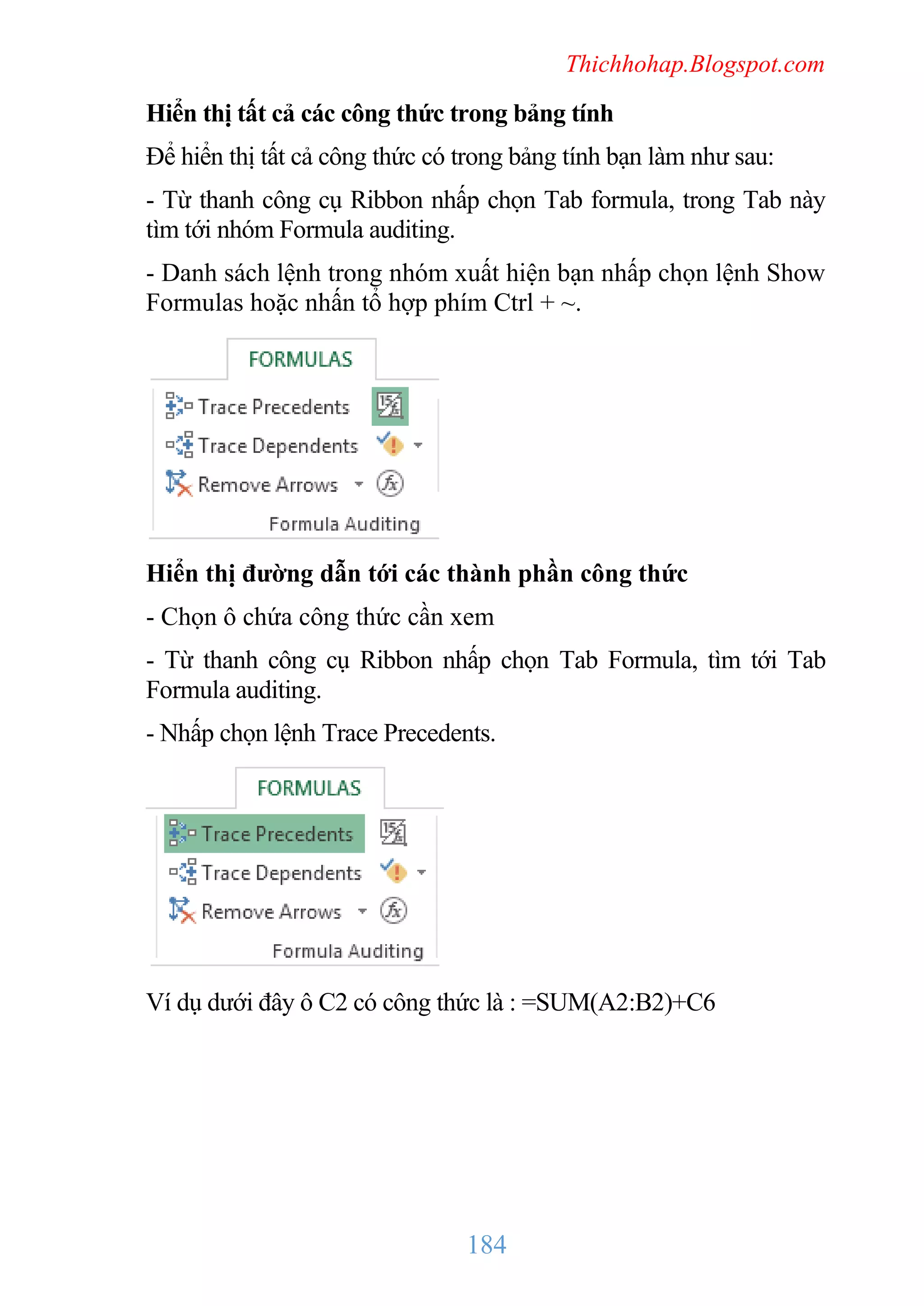 Thichhohap.Blogspot.com

Hiển thị tất cả các công thức trong bảng tính
Để hiển thị tất cả công thức có trong bảng tính bạn làm như sau:
- Từ thanh công cụ Ribbon nhấp chọn Tab formula, trong Tab này
tìm tới nhóm Formula auditing.
- Danh sách lệnh trong nhóm xuất hiện bạn nhấp chọn lệnh Show
Formulas hoặc nhấn tổ hợp phím Ctrl + ~.

Hiển thị đường dẫn tới các thành phần công thức
- Chọn ô chứa công thức cần xem
- Từ thanh công cụ Ribbon nhấp chọn Tab Formula, tìm tới Tab
Formula auditing.
- Nhấp chọn lệnh Trace Precedents.

Ví dụ dưới đây ô C2 có công thức là : =SUM(A2:B2)+C6

184

 