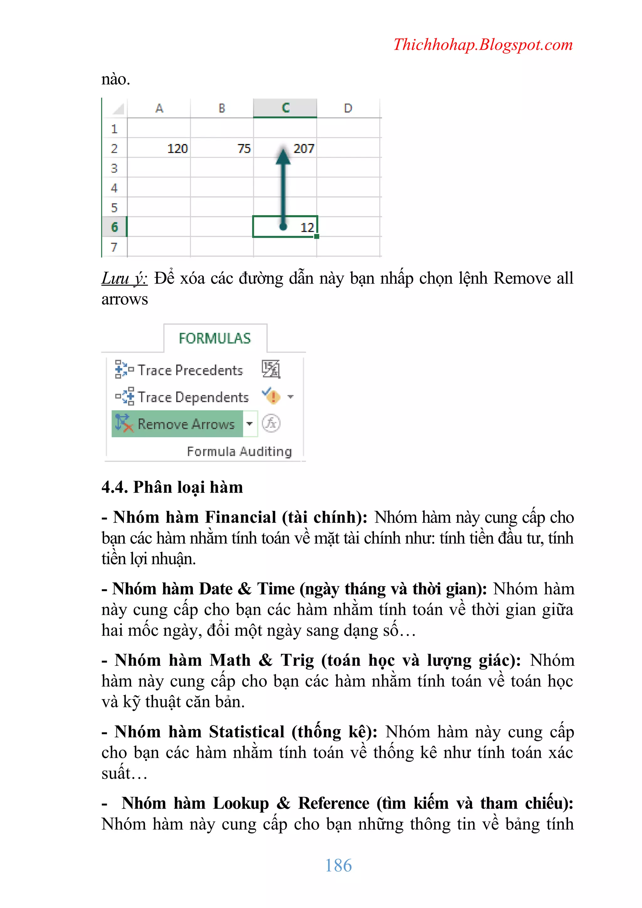 Thichhohap.Blogspot.com

nào.

Lưu ý: Để xóa các đường dẫn này bạn nhấp chọn lệnh Remove all
arrows

4.4. Phân loại hàm
- Nhóm hàm Financial (tài chính): Nhóm hàm này cung cấp cho
bạn các hàm nhằm tính toán về mặt tài chính như: tính tiền đầu tư, tính
tiền lợi nhuận.
- Nhóm hàm Date & Time (ngày tháng và thời gian): Nhóm hàm
này cung cấp cho bạn các hàm nhằm tính toán về thời gian giữa
hai mốc ngày, đổi một ngày sang dạng số…
- Nhóm hàm Math & Trig (toán học và lượng giác): Nhóm
hàm này cung cấp cho bạn các hàm nhằm tính toán về toán học
và kỹ thuật căn bản.
- Nhóm hàm Statistical (thống kê): Nhóm hàm này cung cấp
cho bạn các hàm nhằm tính toán về thống kê như tính toán xác
suất…
- Nhóm hàm Lookup & Reference (tìm kiếm và tham chiếu):
Nhóm hàm này cung cấp cho bạn những thông tin về bảng tính

186

 