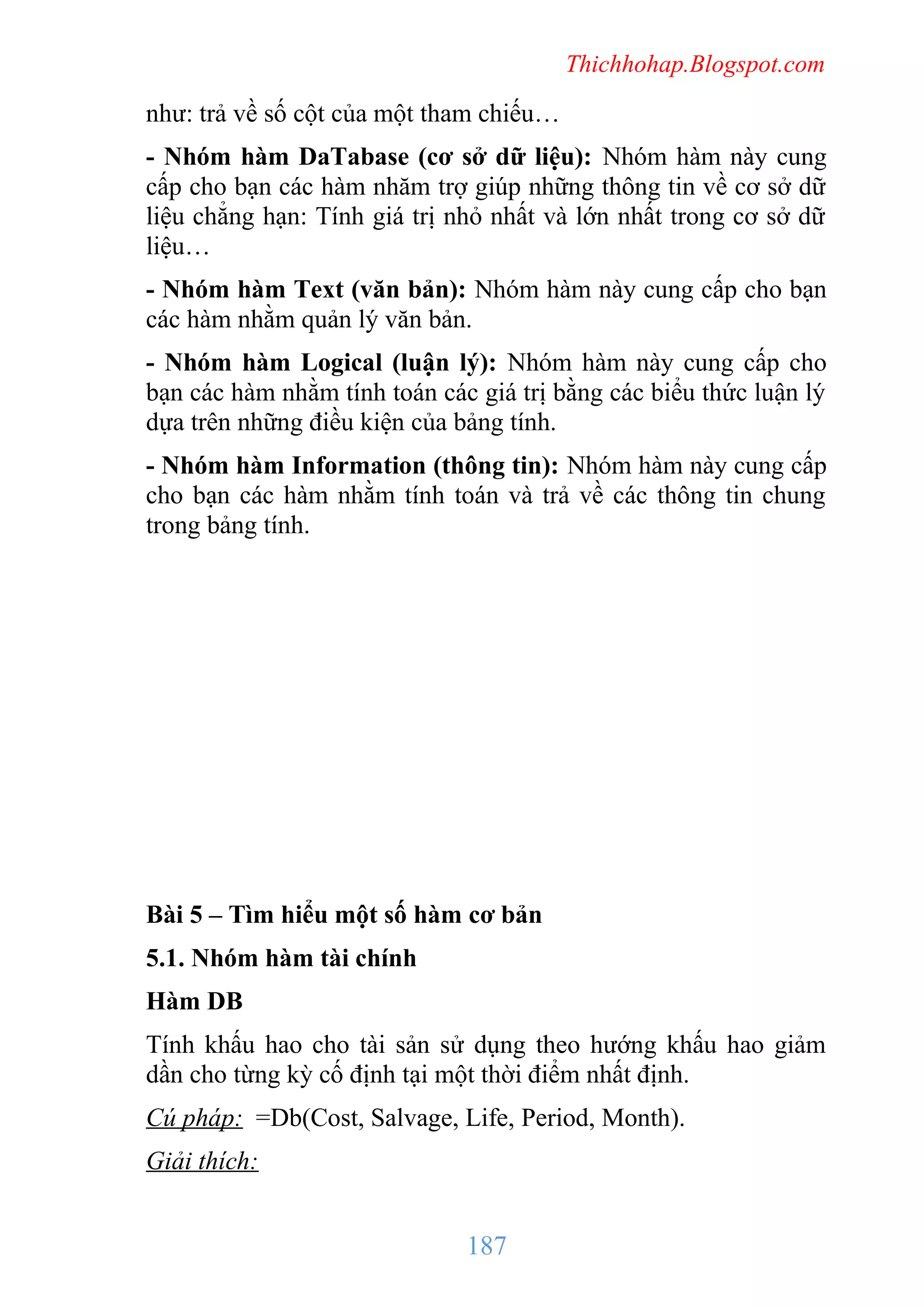 Thichhohap.Blogspot.com

như: trả về số cột của một tham chiếu…
- Nhóm hàm DaTabase (cơ sở dữ liệu): Nhóm hàm này cung
cấp cho bạn các hàm nhăm trợ giúp những thông tin về cơ sở dữ
liệu chẳng hạn: Tính giá trị nhỏ nhất và lớn nhất trong cơ sở dữ
liệu…
- Nhóm hàm Text (văn bản): Nhóm hàm này cung cấp cho bạn
các hàm nhằm quản lý văn bản.
- Nhóm hàm Logical (luận lý): Nhóm hàm này cung cấp cho
bạn các hàm nhằm tính toán các giá trị bằng các biểu thức luận lý
dựa trên những điều kiện của bảng tính.
- Nhóm hàm Information (thông tin): Nhóm hàm này cung cấp
cho bạn các hàm nhằm tính toán và trả về các thông tin chung
trong bảng tính.

Bài 5 – Tìm hiểu một số hàm cơ bản
5.1. Nhóm hàm tài chính
Hàm DB
Tính khấu hao cho tài sản sử dụng theo hướng khấu hao giảm
dần cho từng kỳ cố định tại một thời điểm nhất định.
Cú pháp: =Db(Cost, Salvage, Life, Period, Month).
Giải thích:

187

 