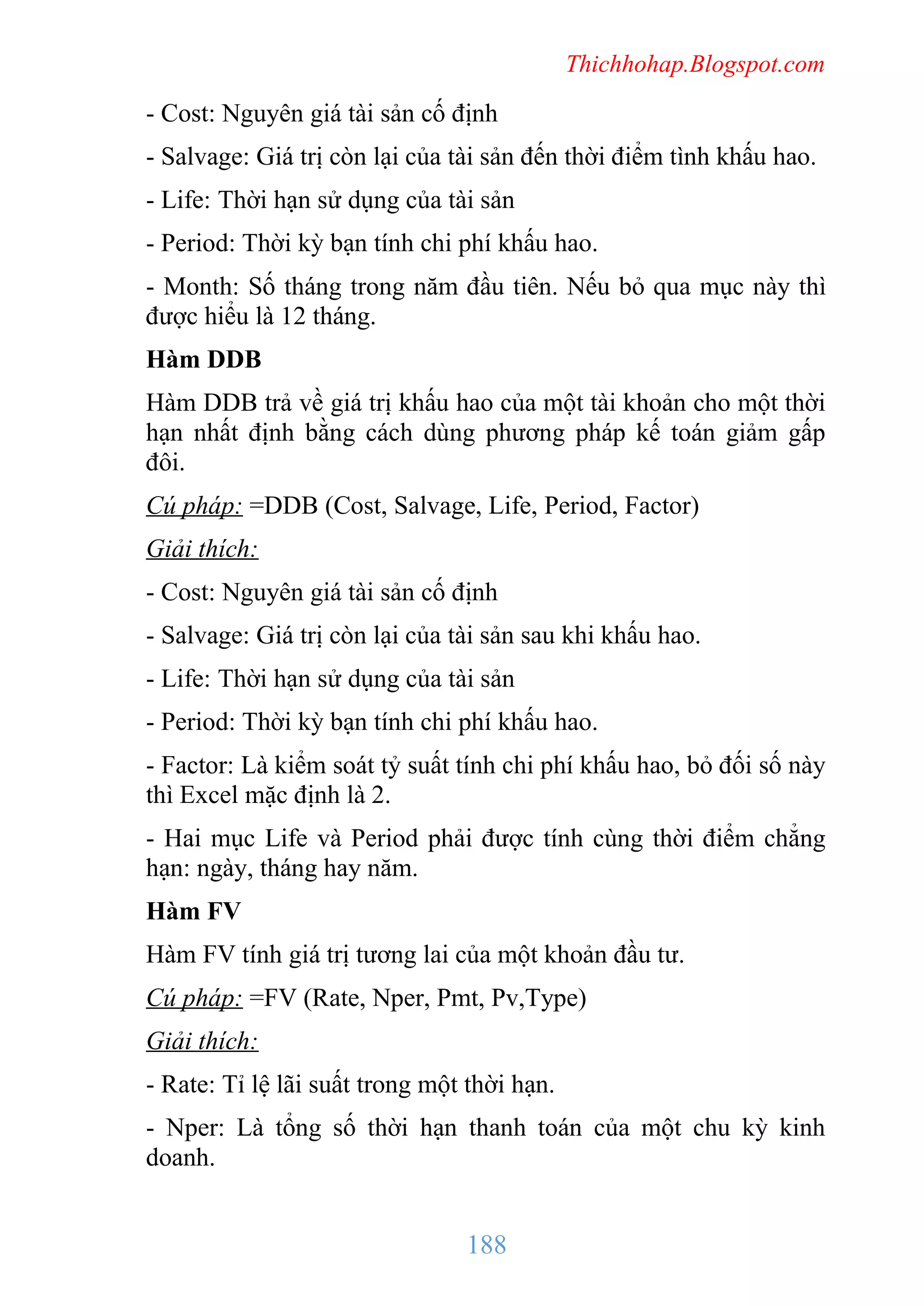 Thichhohap.Blogspot.com

- Cost: Nguyên giá tài sản cố định
- Salvage: Giá trị còn lại của tài sản đến thời điểm tình khấu hao.
- Life: Thời hạn sử dụng của tài sản
- Period: Thời kỳ bạn tính chi phí khấu hao.
- Month: Số tháng trong năm đầu tiên. Nếu bỏ qua mục này thì
được hiểu là 12 tháng.
Hàm DDB
Hàm DDB trả về giá trị khấu hao của một tài khoản cho một thời
hạn nhất định bằng cách dùng phương pháp kế toán giảm gấp
đôi.
Cú pháp: =DDB (Cost, Salvage, Life, Period, Factor)
Giải thích:
- Cost: Nguyên giá tài sản cố định
- Salvage: Giá trị còn lại của tài sản sau khi khấu hao.
- Life: Thời hạn sử dụng của tài sản
- Period: Thời kỳ bạn tính chi phí khấu hao.
- Factor: Là kiểm soát tỷ suất tính chi phí khấu hao, bỏ đối số này
thì Excel mặc định là 2.
- Hai mục Life và Period phải được tính cùng thời điểm chẳng
hạn: ngày, tháng hay năm.
Hàm FV
Hàm FV tính giá trị tương lai của một khoản đầu tư.
Cú pháp: =FV (Rate, Nper, Pmt, Pv,Type)
Giải thích:
- Rate: Tỉ lệ lãi suất trong một thời hạn.
- Nper: Là tổng số thời hạn thanh toán của một chu kỳ kinh
doanh.

188

 