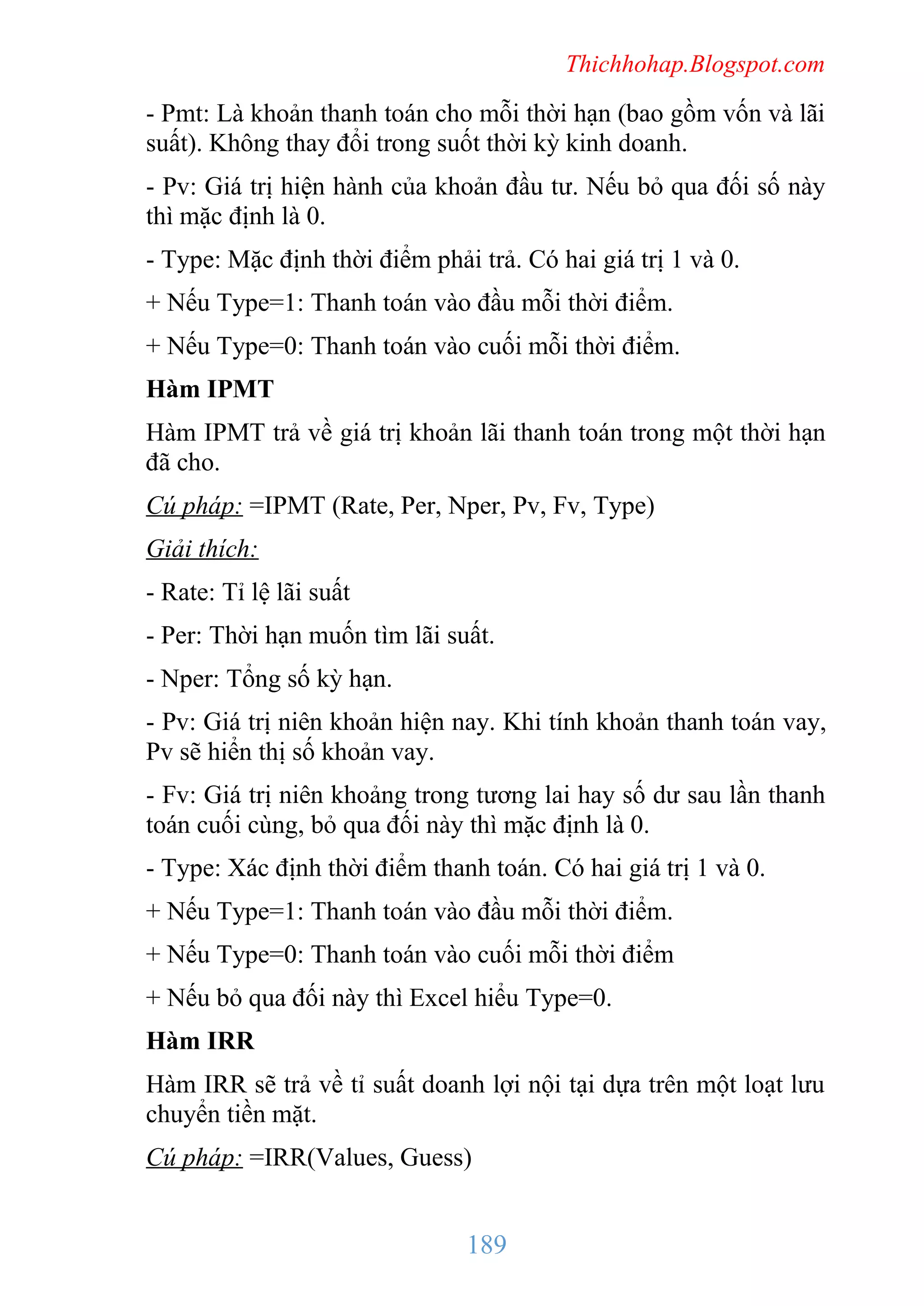 Thichhohap.Blogspot.com

- Pmt: Là khoản thanh toán cho mỗi thời hạn (bao gồm vốn và lãi
suất). Không thay đổi trong suốt thời kỳ kinh doanh.
- Pv: Giá trị hiện hành của khoản đầu tư. Nếu bỏ qua đối số này
thì mặc định là 0.
- Type: Mặc định thời điểm phải trả. Có hai giá trị 1 và 0.
+ Nếu Type=1: Thanh toán vào đầu mỗi thời điểm.
+ Nếu Type=0: Thanh toán vào cuối mỗi thời điểm.
Hàm IPMT
Hàm IPMT trả về giá trị khoản lãi thanh toán trong một thời hạn
đã cho.
Cú pháp: =IPMT (Rate, Per, Nper, Pv, Fv, Type)
Giải thích:
- Rate: Tỉ lệ lãi suất
- Per: Thời hạn muốn tìm lãi suất.
- Nper: Tổng số kỳ hạn.
- Pv: Giá trị niên khoản hiện nay. Khi tính khoản thanh toán vay,
Pv sẽ hiển thị số khoản vay.
- Fv: Giá trị niên khoảng trong tương lai hay số dư sau lần thanh
toán cuối cùng, bỏ qua đối này thì mặc định là 0.
- Type: Xác định thời điểm thanh toán. Có hai giá trị 1 và 0.
+ Nếu Type=1: Thanh toán vào đầu mỗi thời điểm.
+ Nếu Type=0: Thanh toán vào cuối mỗi thời điểm
+ Nếu bỏ qua đối này thì Excel hiểu Type=0.
Hàm IRR
Hàm IRR sẽ trả về tỉ suất doanh lợi nội tại dựa trên một loạt lưu
chuyển tiền mặt.
Cú pháp: =IRR(Values, Guess)

189

 