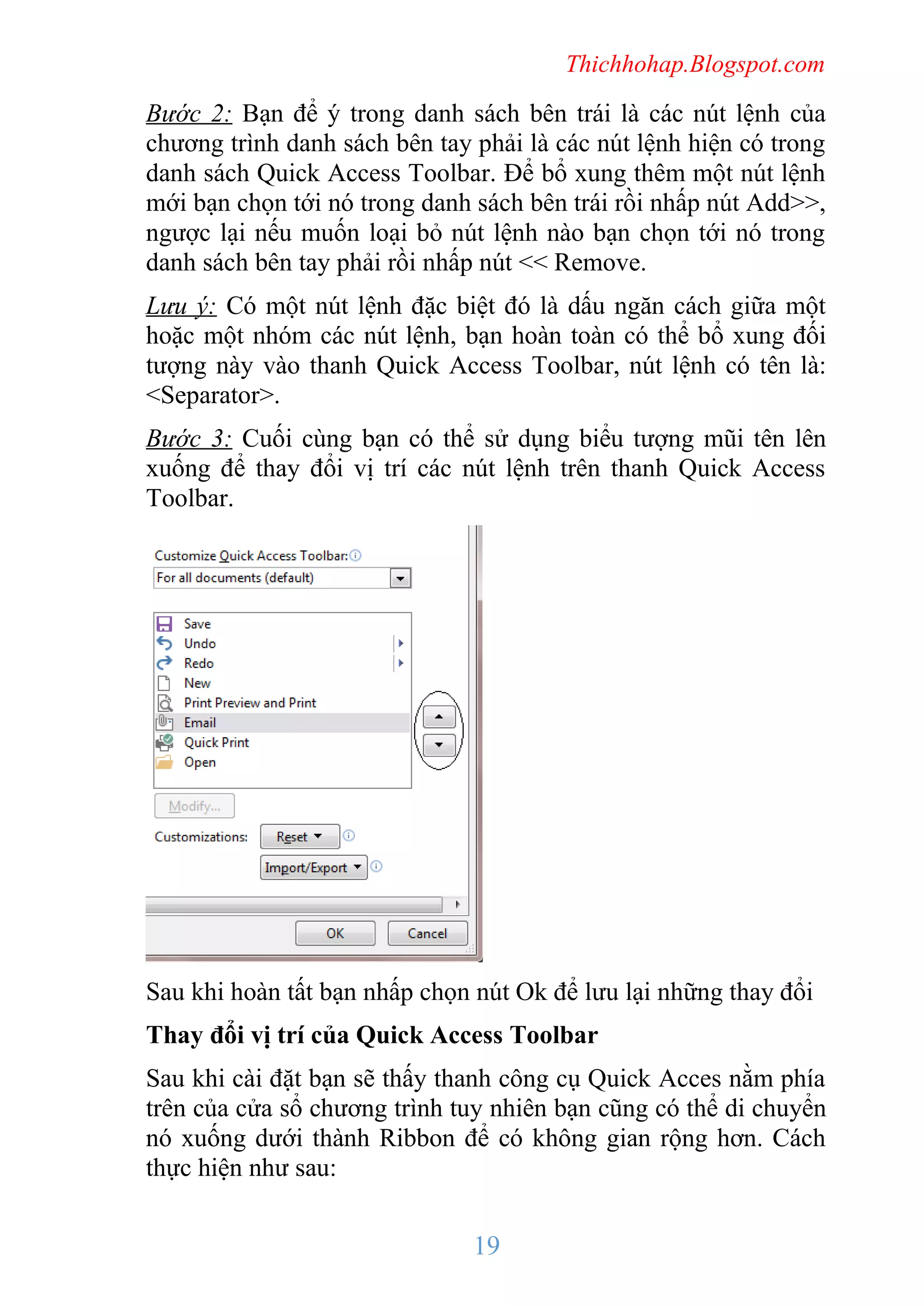 Thichhohap.Blogspot.com

Bước 2: Bạn để ý trong danh sách bên trái là các nút lệnh của
chương trình danh sách bên tay phải là các nút lệnh hiện có trong
danh sách Quick Access Toolbar. Để bổ xung thêm một nút lệnh
mới bạn chọn tới nó trong danh sách bên trái rồi nhấp nút Add>>,
ngược lại nếu muốn loại bỏ nút lệnh nào bạn chọn tới nó trong
danh sách bên tay phải rồi nhấp nút << Remove.
Lưu ý: Có một nút lệnh đặc biệt đó là dấu ngăn cách giữa một
hoặc một nhóm các nút lệnh, bạn hoàn toàn có thể bổ xung đối
tượng này vào thanh Quick Access Toolbar, nút lệnh có tên là:
<Separator>.
Bước 3: Cuối cùng bạn có thể sử dụng biểu tượng mũi tên lên
xuống để thay đổi vị trí các nút lệnh trên thanh Quick Access
Toolbar.

Sau khi hoàn tất bạn nhấp chọn nút Ok để lưu lại những thay đổi
Thay đổi vị trí của Quick Access Toolbar
Sau khi cài đặt bạn sẽ thấy thanh công cụ Quick Acces nằm phía
trên của cửa sổ chương trình tuy nhiên bạn cũng có thể di chuyển
nó xuống dưới thành Ribbon để có không gian rộng hơn. Cách
thực hiện như sau:

19

 