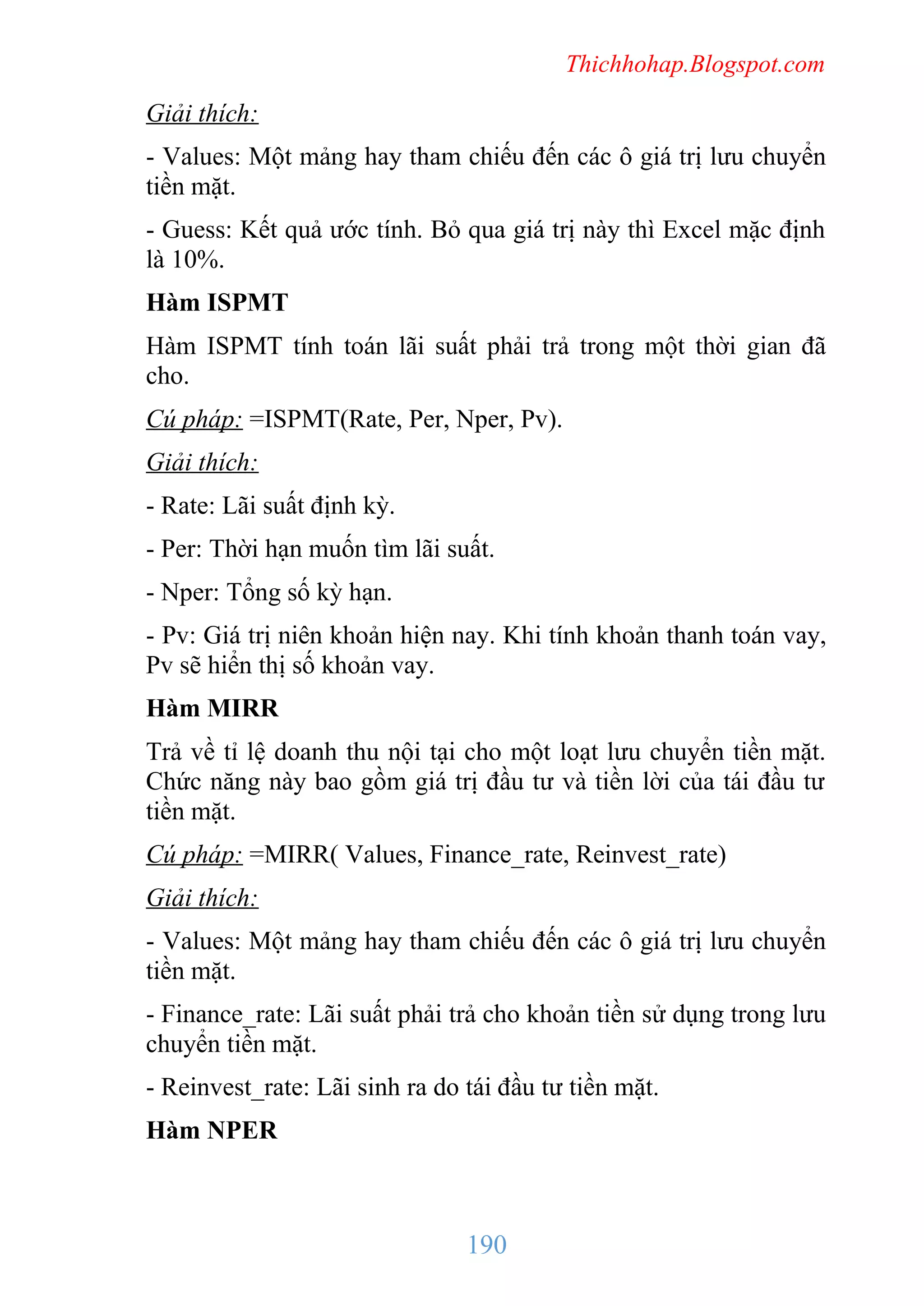 Thichhohap.Blogspot.com

Giải thích:
- Values: Một mảng hay tham chiếu đến các ô giá trị lưu chuyển
tiền mặt.
- Guess: Kết quả ước tính. Bỏ qua giá trị này thì Excel mặc định
là 10%.
Hàm ISPMT
Hàm ISPMT tính toán lãi suất phải trả trong một thời gian đã
cho.
Cú pháp: =ISPMT(Rate, Per, Nper, Pv).
Giải thích:
- Rate: Lãi suất định kỳ.
- Per: Thời hạn muốn tìm lãi suất.
- Nper: Tổng số kỳ hạn.
- Pv: Giá trị niên khoản hiện nay. Khi tính khoản thanh toán vay,
Pv sẽ hiển thị số khoản vay.
Hàm MIRR
Trả về tỉ lệ doanh thu nội tại cho một loạt lưu chuyển tiền mặt.
Chức năng này bao gồm giá trị đầu tư và tiền lời của tái đầu tư
tiền mặt.
Cú pháp: =MIRR( Values, Finance_rate, Reinvest_rate)
Giải thích:
- Values: Một mảng hay tham chiếu đến các ô giá trị lưu chuyển
tiền mặt.
- Finance_rate: Lãi suất phải trả cho khoản tiền sử dụng trong lưu
chuyển tiền mặt.
- Reinvest_rate: Lãi sinh ra do tái đầu tư tiền mặt.
Hàm NPER

190

 