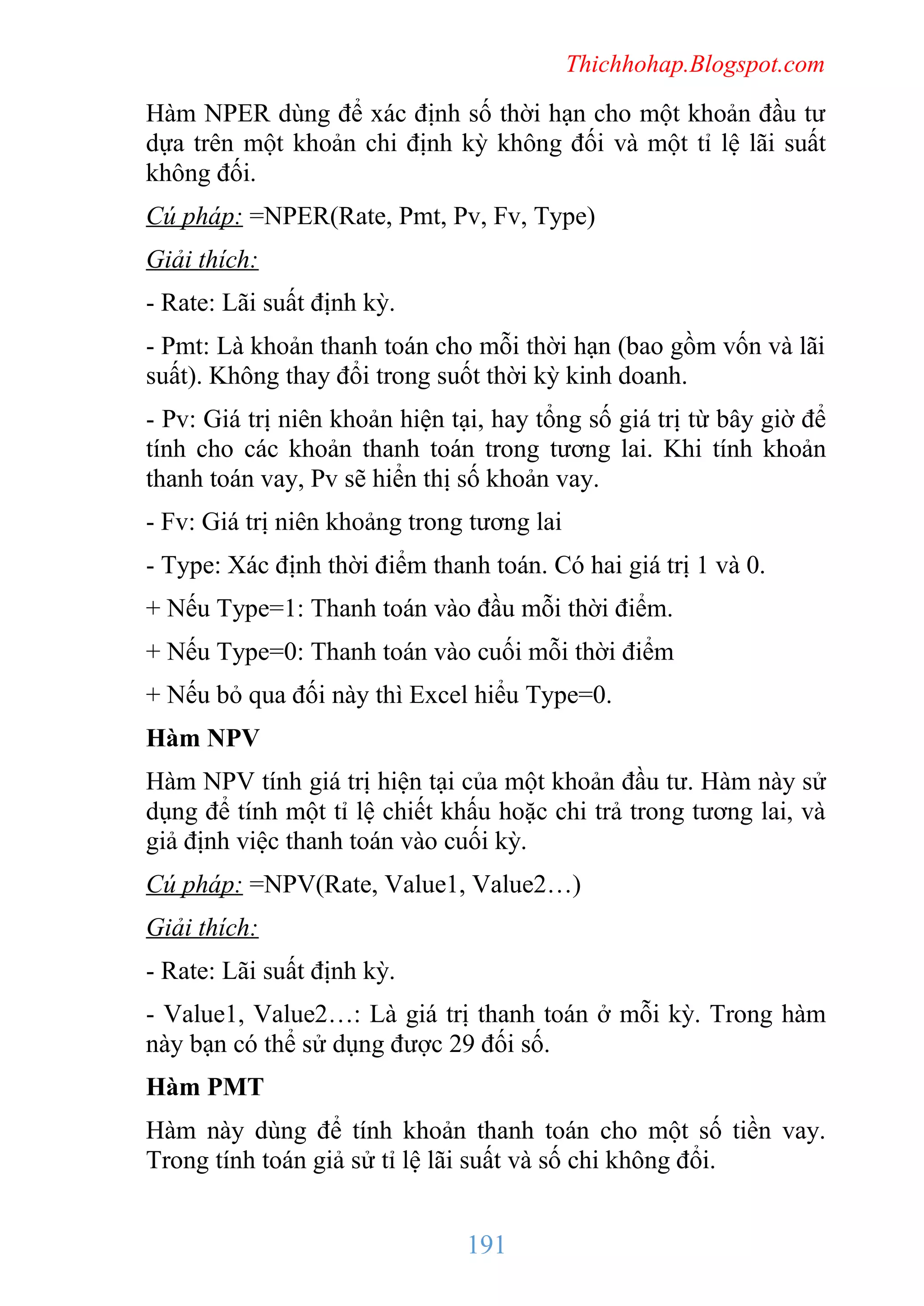 Thichhohap.Blogspot.com

Hàm NPER dùng để xác định số thời hạn cho một khoản đầu tư
dựa trên một khoản chi định kỳ không đối và một tỉ lệ lãi suất
không đối.
Cú pháp: =NPER(Rate, Pmt, Pv, Fv, Type)
Giải thích:
- Rate: Lãi suất định kỳ.
- Pmt: Là khoản thanh toán cho mỗi thời hạn (bao gồm vốn và lãi
suất). Không thay đổi trong suốt thời kỳ kinh doanh.
- Pv: Giá trị niên khoản hiện tại, hay tổng số giá trị từ bây giờ để
tính cho các khoản thanh toán trong tương lai. Khi tính khoản
thanh toán vay, Pv sẽ hiển thị số khoản vay.
- Fv: Giá trị niên khoảng trong tương lai
- Type: Xác định thời điểm thanh toán. Có hai giá trị 1 và 0.
+ Nếu Type=1: Thanh toán vào đầu mỗi thời điểm.
+ Nếu Type=0: Thanh toán vào cuối mỗi thời điểm
+ Nếu bỏ qua đối này thì Excel hiểu Type=0.
Hàm NPV
Hàm NPV tính giá trị hiện tại của một khoản đầu tư. Hàm này sử
dụng để tính một tỉ lệ chiết khấu hoặc chi trả trong tương lai, và
giả định việc thanh toán vào cuối kỳ.
Cú pháp: =NPV(Rate, Value1, Value2…)
Giải thích:
- Rate: Lãi suất định kỳ.
- Value1, Value2…: Là giá trị thanh toán ở mỗi kỳ. Trong hàm
này bạn có thể sử dụng được 29 đối số.
Hàm PMT
Hàm này dùng để tính khoản thanh toán cho một số tiền vay.
Trong tính toán giả sử tỉ lệ lãi suất và số chi không đổi.

191

 