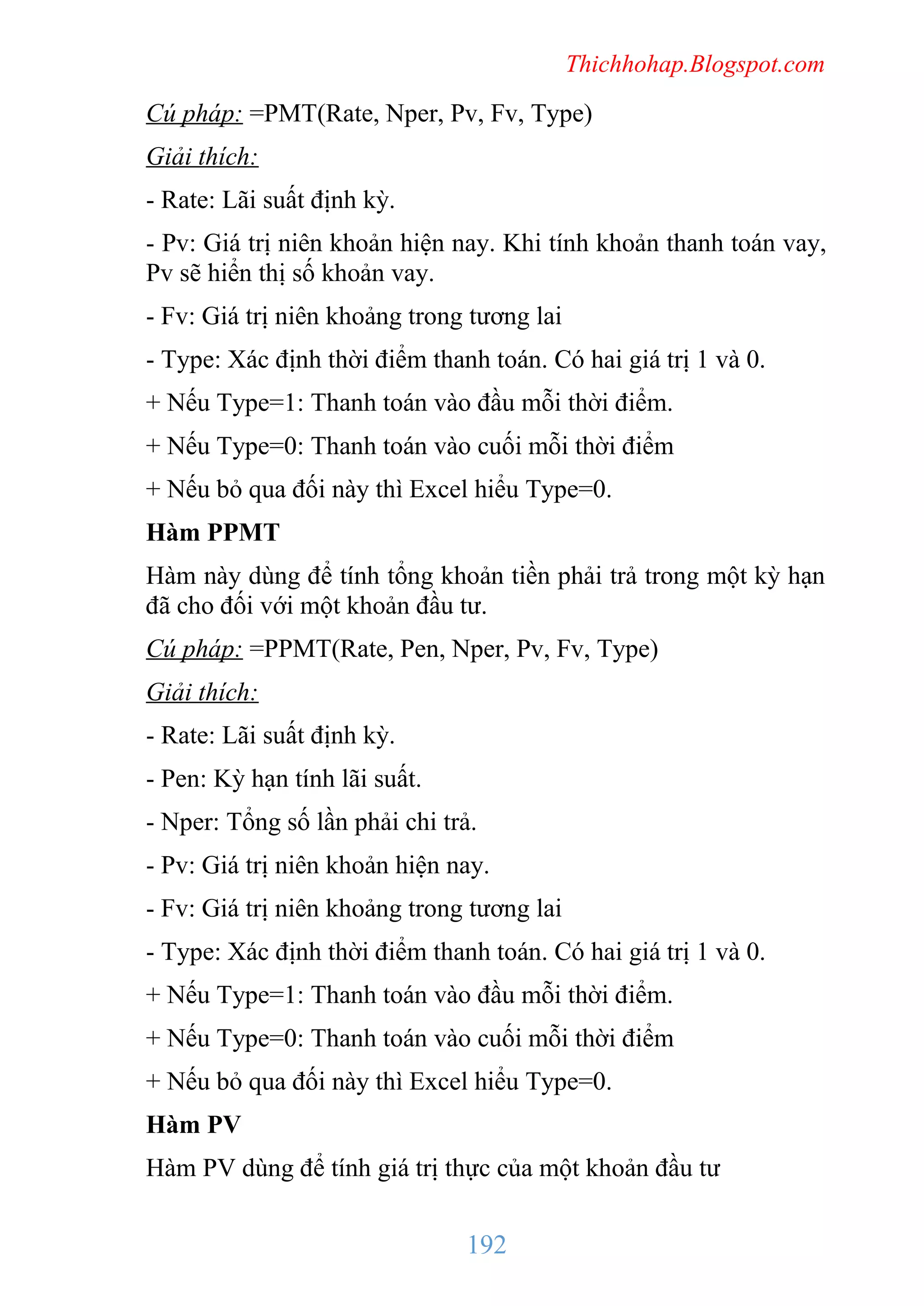 Thichhohap.Blogspot.com

Cú pháp: =PMT(Rate, Nper, Pv, Fv, Type)
Giải thích:
- Rate: Lãi suất định kỳ.
- Pv: Giá trị niên khoản hiện nay. Khi tính khoản thanh toán vay,
Pv sẽ hiển thị số khoản vay.
- Fv: Giá trị niên khoảng trong tương lai
- Type: Xác định thời điểm thanh toán. Có hai giá trị 1 và 0.
+ Nếu Type=1: Thanh toán vào đầu mỗi thời điểm.
+ Nếu Type=0: Thanh toán vào cuối mỗi thời điểm
+ Nếu bỏ qua đối này thì Excel hiểu Type=0.
Hàm PPMT
Hàm này dùng để tính tổng khoản tiền phải trả trong một kỳ hạn
đã cho đối với một khoản đầu tư.
Cú pháp: =PPMT(Rate, Pen, Nper, Pv, Fv, Type)
Giải thích:
- Rate: Lãi suất định kỳ.
- Pen: Kỳ hạn tính lãi suất.
- Nper: Tổng số lần phải chi trả.
- Pv: Giá trị niên khoản hiện nay.
- Fv: Giá trị niên khoảng trong tương lai
- Type: Xác định thời điểm thanh toán. Có hai giá trị 1 và 0.
+ Nếu Type=1: Thanh toán vào đầu mỗi thời điểm.
+ Nếu Type=0: Thanh toán vào cuối mỗi thời điểm
+ Nếu bỏ qua đối này thì Excel hiểu Type=0.
Hàm PV
Hàm PV dùng để tính giá trị thực của một khoản đầu tư

192

 