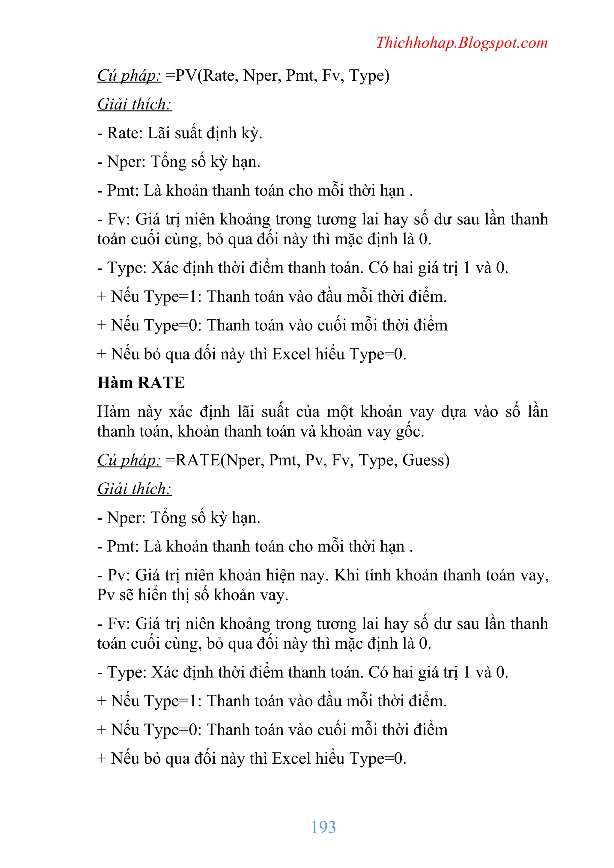 Thichhohap.Blogspot.com

Cú pháp: =PV(Rate, Nper, Pmt, Fv, Type)
Giải thích:
- Rate: Lãi suất định kỳ.
- Nper: Tổng số kỳ hạn.
- Pmt: Là khoản thanh toán cho mỗi thời hạn .
- Fv: Giá trị niên khoảng trong tương lai hay số dư sau lần thanh
toán cuối cùng, bỏ qua đối này thì mặc định là 0.
- Type: Xác định thời điểm thanh toán. Có hai giá trị 1 và 0.
+ Nếu Type=1: Thanh toán vào đầu mỗi thời điểm.
+ Nếu Type=0: Thanh toán vào cuối mỗi thời điểm
+ Nếu bỏ qua đối này thì Excel hiểu Type=0.
Hàm RATE
Hàm này xác định lãi suất của một khoản vay dựa vào số lần
thanh toán, khoản thanh toán và khoản vay gốc.
Cú pháp: =RATE(Nper, Pmt, Pv, Fv, Type, Guess)
Giải thích:
- Nper: Tổng số kỳ hạn.
- Pmt: Là khoản thanh toán cho mỗi thời hạn .
- Pv: Giá trị niên khoản hiện nay. Khi tính khoản thanh toán vay,
Pv sẽ hiển thị số khoản vay.
- Fv: Giá trị niên khoảng trong tương lai hay số dư sau lần thanh
toán cuối cùng, bỏ qua đối này thì mặc định là 0.
- Type: Xác định thời điểm thanh toán. Có hai giá trị 1 và 0.
+ Nếu Type=1: Thanh toán vào đầu mỗi thời điểm.
+ Nếu Type=0: Thanh toán vào cuối mỗi thời điểm
+ Nếu bỏ qua đối này thì Excel hiểu Type=0.

193

 