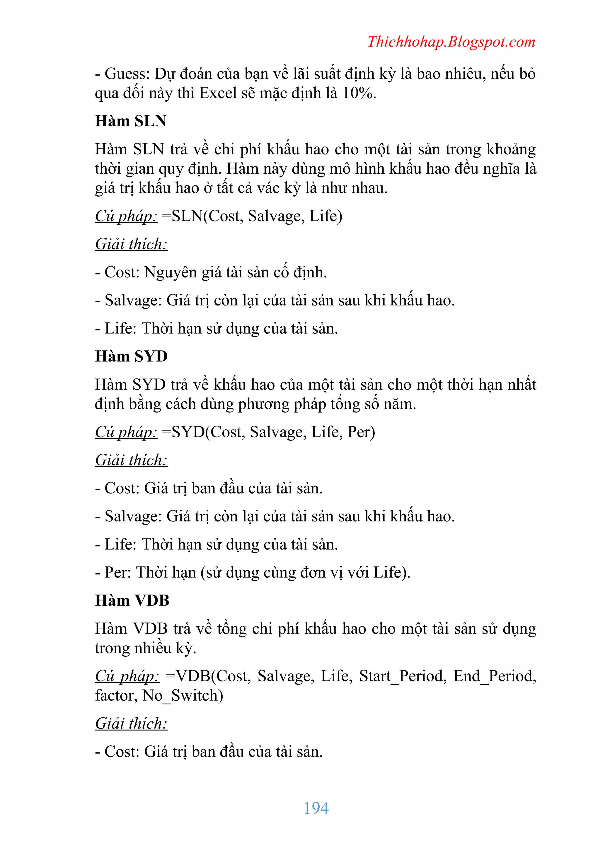 Thichhohap.Blogspot.com

- Guess: Dự đoán của bạn về lãi suất định kỳ là bao nhiêu, nếu bỏ
qua đối này thì Excel sẽ mặc định là 10%.
Hàm SLN
Hàm SLN trả về chi phí khấu hao cho một tài sản trong khoảng
thời gian quy định. Hàm này dùng mô hình khấu hao đều nghĩa là
giá trị khấu hao ở tất cả vác kỳ là như nhau.
Cú pháp: =SLN(Cost, Salvage, Life)
Giải thích:
- Cost: Nguyên giá tài sản cố định.
- Salvage: Giá trị còn lại của tài sản sau khi khấu hao.
- Life: Thời hạn sử dụng của tài sản.
Hàm SYD
Hàm SYD trả về khấu hao của một tài sản cho một thời hạn nhất
định bằng cách dùng phương pháp tổng số năm.
Cú pháp: =SYD(Cost, Salvage, Life, Per)
Giải thích:
- Cost: Giá trị ban đầu của tài sản.
- Salvage: Giá trị còn lại của tài sản sau khi khấu hao.
- Life: Thời hạn sử dụng của tài sản.
- Per: Thời hạn (sử dụng cùng đơn vị với Life).
Hàm VDB
Hàm VDB trả về tổng chi phí khấu hao cho một tài sản sử dụng
trong nhiều kỳ.
Cú pháp: =VDB(Cost, Salvage, Life, Start_Period, End_Period,
factor, No_Switch)
Giải thích:
- Cost: Giá trị ban đầu của tài sản.

194

 