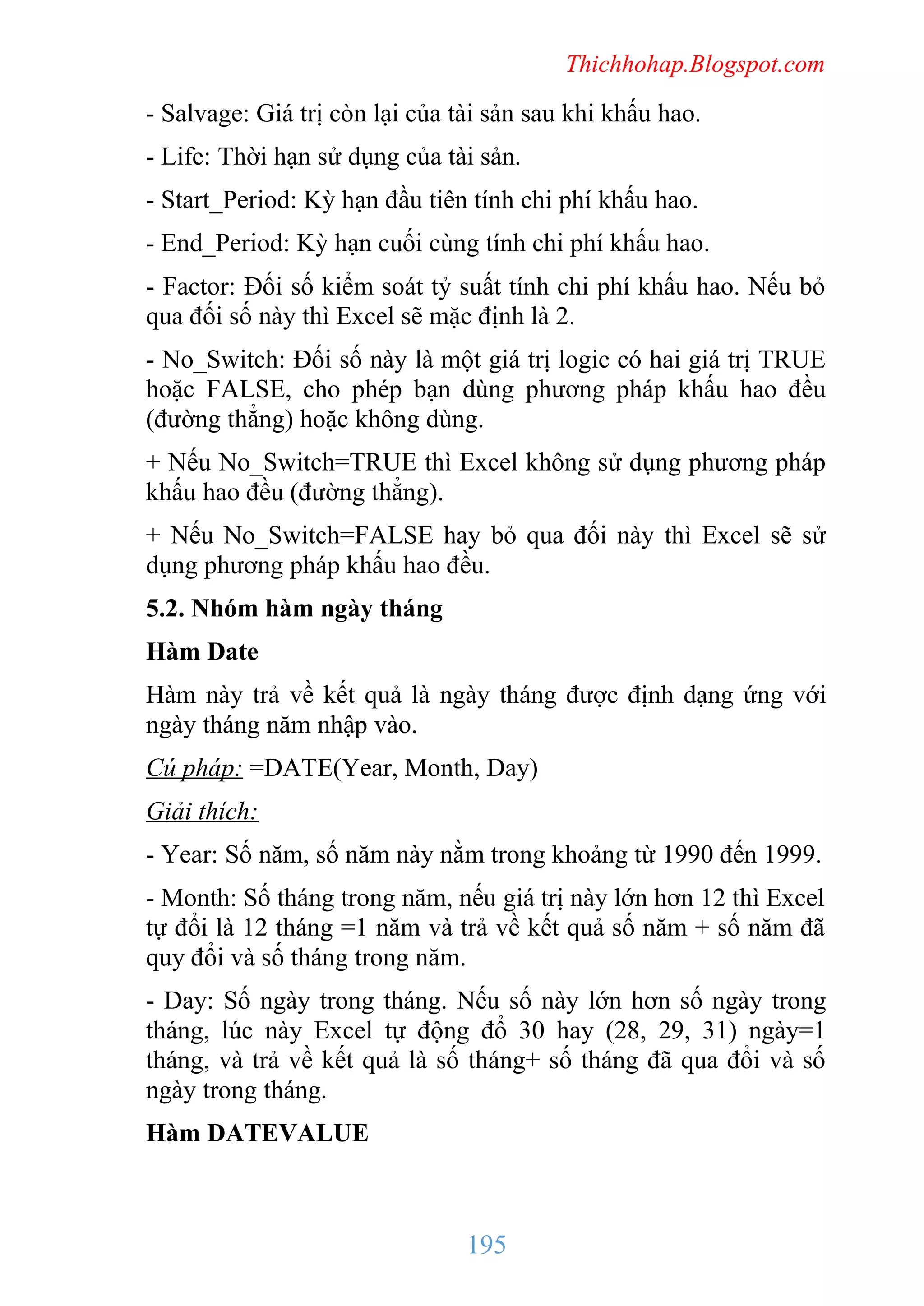 Thichhohap.Blogspot.com

- Salvage: Giá trị còn lại của tài sản sau khi khấu hao.
- Life: Thời hạn sử dụng của tài sản.
- Start_Period: Kỳ hạn đầu tiên tính chi phí khấu hao.
- End_Period: Kỳ hạn cuối cùng tính chi phí khấu hao.
- Factor: Đối số kiểm soát tỷ suất tính chi phí khấu hao. Nếu bỏ
qua đối số này thì Excel sẽ mặc định là 2.
- No_Switch: Đối số này là một giá trị logic có hai giá trị TRUE
hoặc FALSE, cho phép bạn dùng phương pháp khấu hao đều
(đường thẳng) hoặc không dùng.
+ Nếu No_Switch=TRUE thì Excel không sử dụng phương pháp
khấu hao đều (đường thẳng).
+ Nếu No_Switch=FALSE hay bỏ qua đối này thì Excel sẽ sử
dụng phương pháp khấu hao đều.
5.2. Nhóm hàm ngày tháng
Hàm Date
Hàm này trả về kết quả là ngày tháng được định dạng ứng với
ngày tháng năm nhập vào.
Cú pháp: =DATE(Year, Month, Day)
Giải thích:
- Year: Số năm, số năm này nằm trong khoảng từ 1990 đến 1999.
- Month: Số tháng trong năm, nếu giá trị này lớn hơn 12 thì Excel
tự đổi là 12 tháng =1 năm và trả về kết quả số năm + số năm đã
quy đổi và số tháng trong năm.
- Day: Số ngày trong tháng. Nếu số này lớn hơn số ngày trong
tháng, lúc này Excel tự động đổ 30 hay (28, 29, 31) ngày=1
tháng, và trả về kết quả là số tháng+ số tháng đã qua đổi và số
ngày trong tháng.
Hàm DATEVALUE

195

 