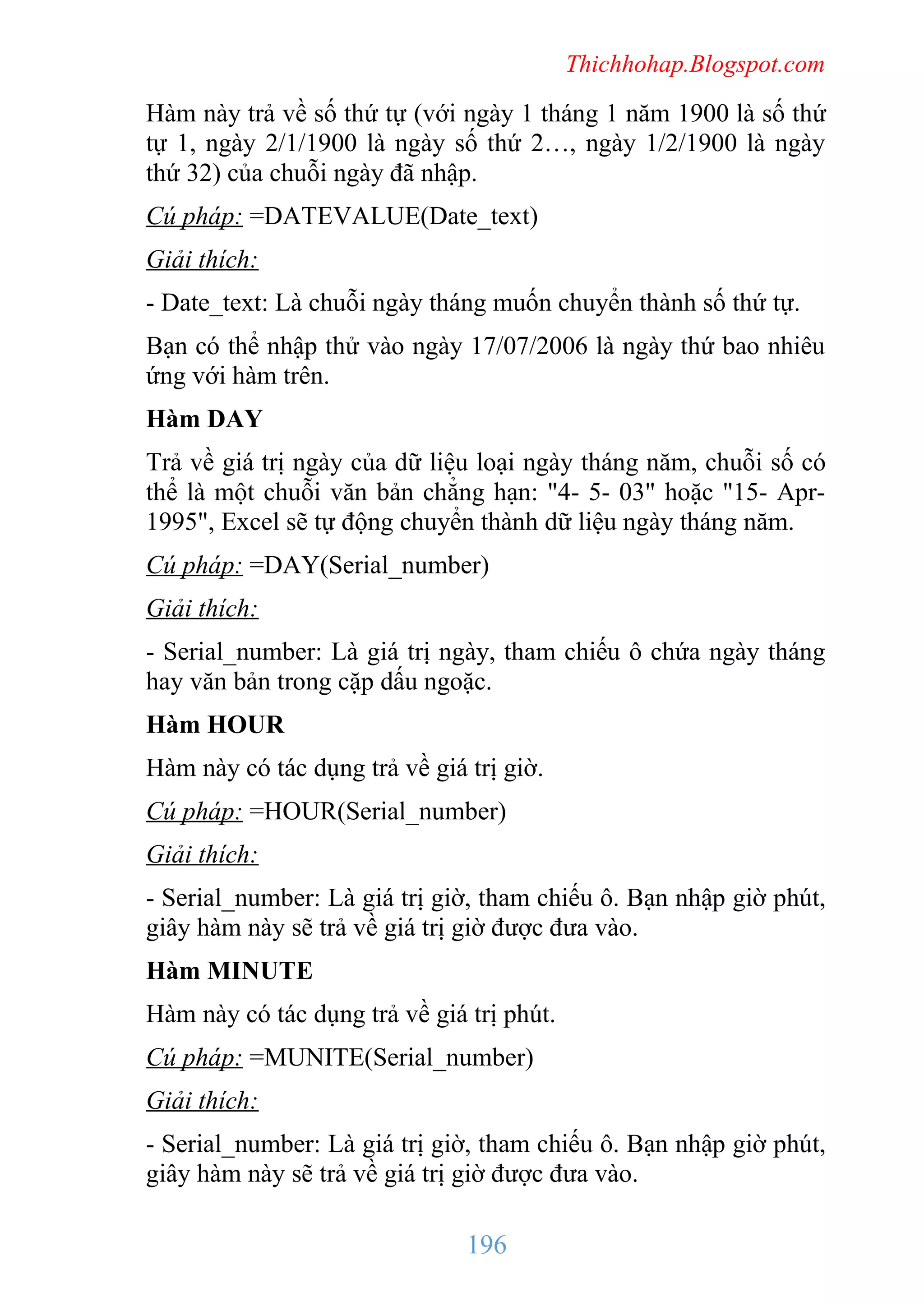Thichhohap.Blogspot.com

Hàm này trả về số thứ tự (với ngày 1 tháng 1 năm 1900 là số thứ
tự 1, ngày 2/1/1900 là ngày số thứ 2…, ngày 1/2/1900 là ngày
thứ 32) của chuỗi ngày đã nhập.
Cú pháp: =DATEVALUE(Date_text)
Giải thích:
- Date_text: Là chuỗi ngày tháng muốn chuyển thành số thứ tự.
Bạn có thể nhập thử vào ngày 17/07/2006 là ngày thứ bao nhiêu
ứng với hàm trên.
Hàm DAY
Trả về giá trị ngày của dữ liệu loại ngày tháng năm, chuỗi số có
thể là một chuỗi văn bản chẳng hạn: "4- 5- 03" hoặc "15- Apr1995", Excel sẽ tự động chuyển thành dữ liệu ngày tháng năm.
Cú pháp: =DAY(Serial_number)
Giải thích:
- Serial_number: Là giá trị ngày, tham chiếu ô chứa ngày tháng
hay văn bản trong cặp dấu ngoặc.
Hàm HOUR
Hàm này có tác dụng trả về giá trị giờ.
Cú pháp: =HOUR(Serial_number)
Giải thích:
- Serial_number: Là giá trị giờ, tham chiếu ô. Bạn nhập giờ phút,
giây hàm này sẽ trả về giá trị giờ được đưa vào.
Hàm MINUTE
Hàm này có tác dụng trả về giá trị phút.
Cú pháp: =MUNITE(Serial_number)
Giải thích:
- Serial_number: Là giá trị giờ, tham chiếu ô. Bạn nhập giờ phút,
giây hàm này sẽ trả về giá trị giờ được đưa vào.

196

 