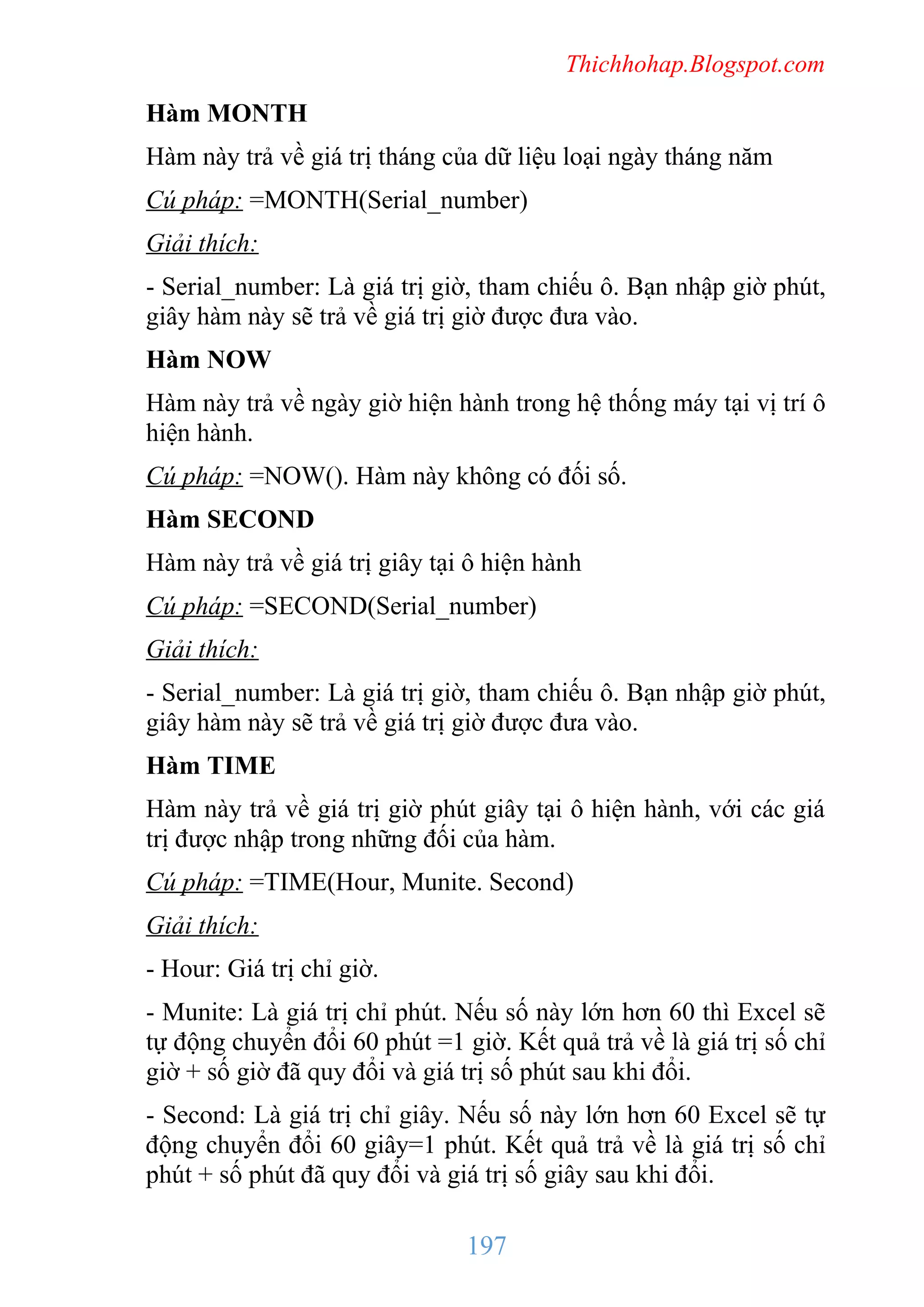 Thichhohap.Blogspot.com

Hàm MONTH
Hàm này trả về giá trị tháng của dữ liệu loại ngày tháng năm
Cú pháp: =MONTH(Serial_number)
Giải thích:
- Serial_number: Là giá trị giờ, tham chiếu ô. Bạn nhập giờ phút,
giây hàm này sẽ trả về giá trị giờ được đưa vào.
Hàm NOW
Hàm này trả về ngày giờ hiện hành trong hệ thống máy tại vị trí ô
hiện hành.
Cú pháp: =NOW(). Hàm này không có đối số.
Hàm SECOND
Hàm này trả về giá trị giây tại ô hiện hành
Cú pháp: =SECOND(Serial_number)
Giải thích:
- Serial_number: Là giá trị giờ, tham chiếu ô. Bạn nhập giờ phút,
giây hàm này sẽ trả về giá trị giờ được đưa vào.
Hàm TIME
Hàm này trả về giá trị giờ phút giây tại ô hiện hành, với các giá
trị được nhập trong những đối của hàm.
Cú pháp: =TIME(Hour, Munite. Second)
Giải thích:
- Hour: Giá trị chỉ giờ.
- Munite: Là giá trị chỉ phút. Nếu số này lớn hơn 60 thì Excel sẽ
tự động chuyển đổi 60 phút =1 giờ. Kết quả trả về là giá trị số chỉ
giờ + số giờ đã quy đổi và giá trị số phút sau khi đổi.
- Second: Là giá trị chỉ giây. Nếu số này lớn hơn 60 Excel sẽ tự
động chuyển đổi 60 giây=1 phút. Kết quả trả về là giá trị số chỉ
phút + số phút đã quy đổi và giá trị số giây sau khi đổi.

197

 