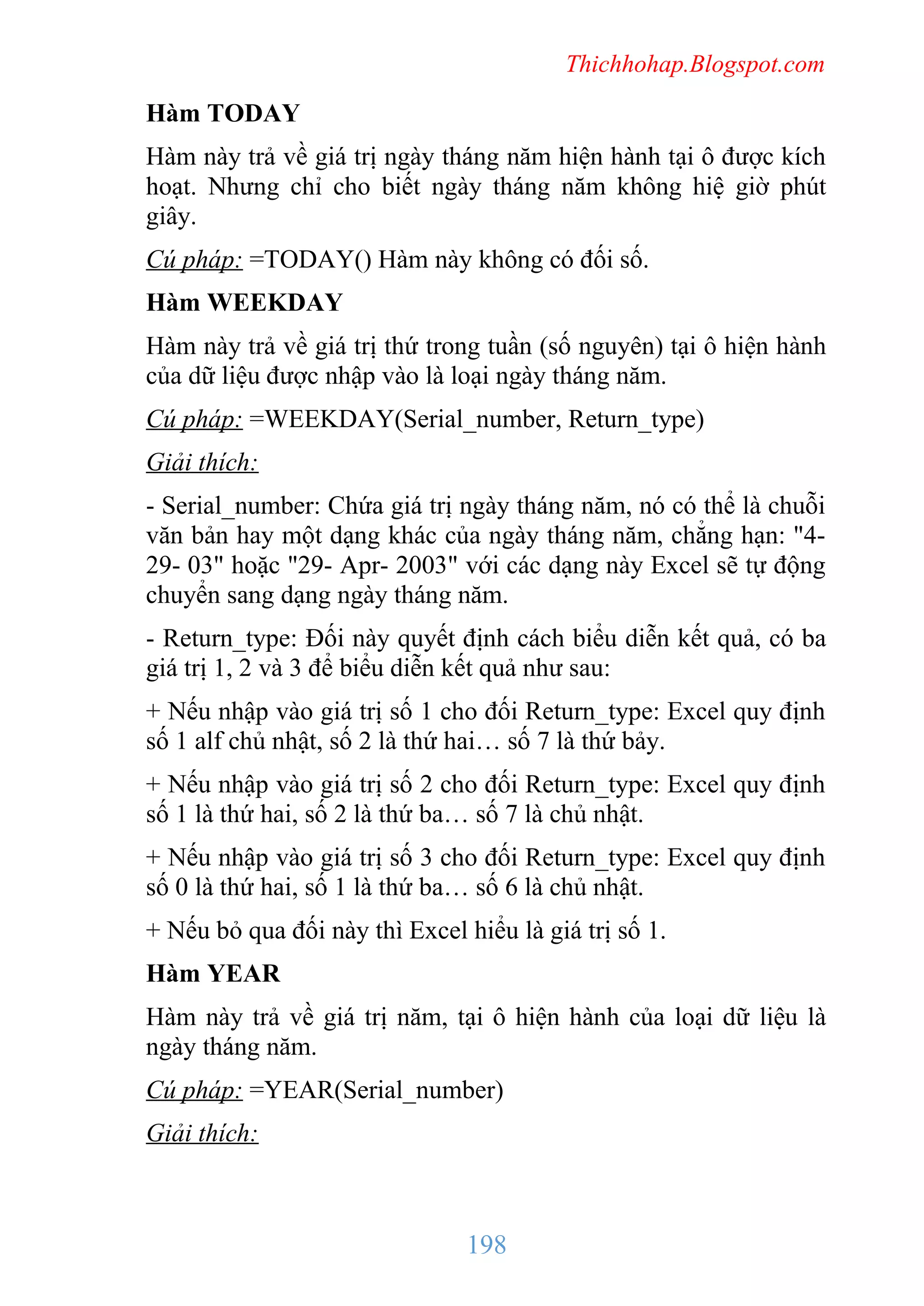 Thichhohap.Blogspot.com

Hàm TODAY
Hàm này trả về giá trị ngày tháng năm hiện hành tại ô được kích
hoạt. Nhưng chỉ cho biết ngày tháng năm không hiệ giờ phút
giây.
Cú pháp: =TODAY() Hàm này không có đối số.
Hàm WEEKDAY
Hàm này trả về giá trị thứ trong tuần (số nguyên) tại ô hiện hành
của dữ liệu được nhập vào là loại ngày tháng năm.
Cú pháp: =WEEKDAY(Serial_number, Return_type)
Giải thích:
- Serial_number: Chứa giá trị ngày tháng năm, nó có thể là chuỗi
văn bản hay một dạng khác của ngày tháng năm, chẳng hạn: "429- 03" hoặc "29- Apr- 2003" với các dạng này Excel sẽ tự động
chuyển sang dạng ngày tháng năm.
- Return_type: Đối này quyết định cách biểu diễn kết quả, có ba
giá trị 1, 2 và 3 để biểu diễn kết quả như sau:
+ Nếu nhập vào giá trị số 1 cho đối Return_type: Excel quy định
số 1 alf chủ nhật, số 2 là thứ hai… số 7 là thứ bảy.
+ Nếu nhập vào giá trị số 2 cho đối Return_type: Excel quy định
số 1 là thứ hai, số 2 là thứ ba… số 7 là chủ nhật.
+ Nếu nhập vào giá trị số 3 cho đối Return_type: Excel quy định
số 0 là thứ hai, số 1 là thứ ba… số 6 là chủ nhật.
+ Nếu bỏ qua đối này thì Excel hiểu là giá trị số 1.
Hàm YEAR
Hàm này trả về giá trị năm, tại ô hiện hành của loại dữ liệu là
ngày tháng năm.
Cú pháp: =YEAR(Serial_number)
Giải thích:

198

 