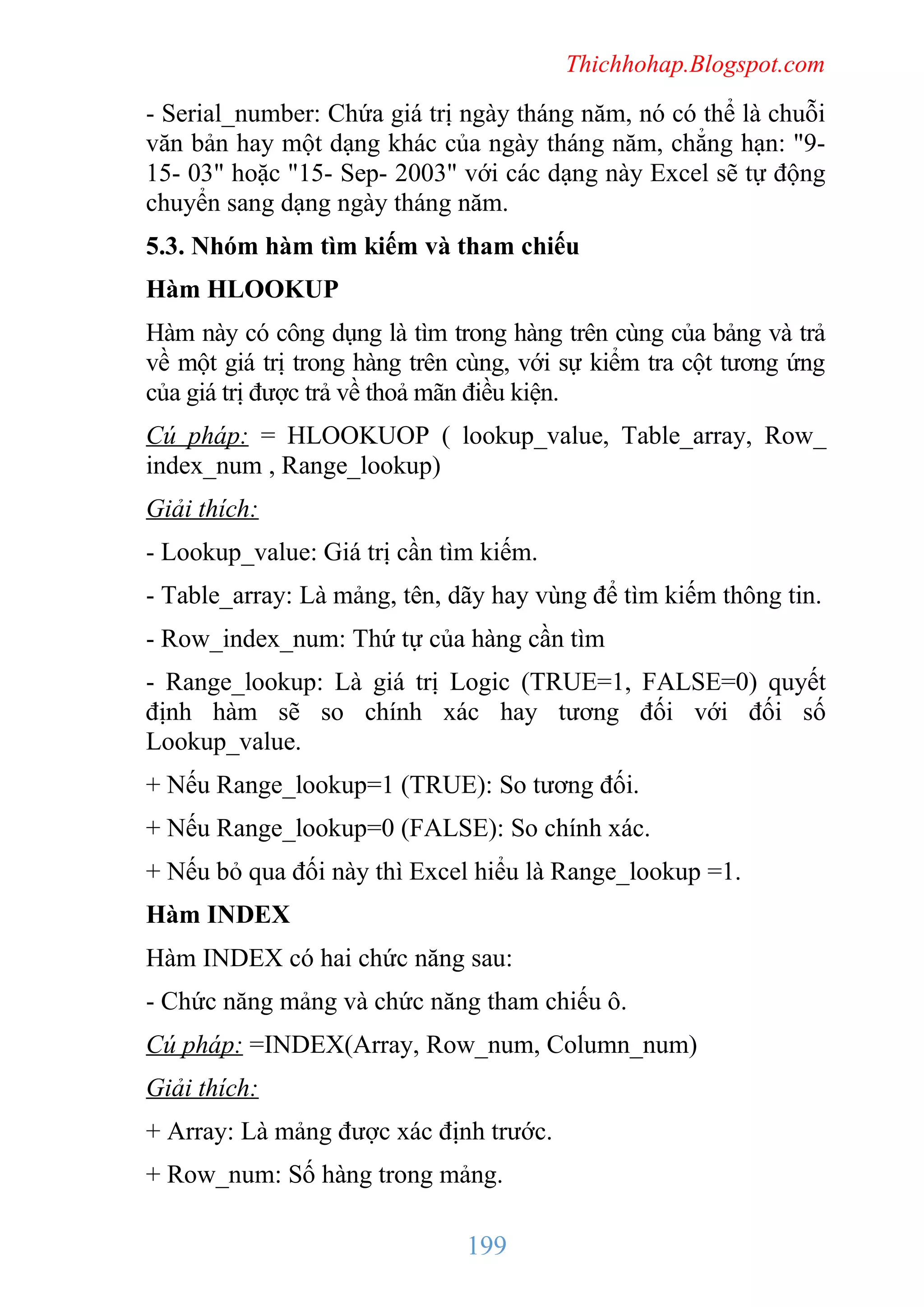 Thichhohap.Blogspot.com

- Serial_number: Chứa giá trị ngày tháng năm, nó có thể là chuỗi
văn bản hay một dạng khác của ngày tháng năm, chẳng hạn: "915- 03" hoặc "15- Sep- 2003" với các dạng này Excel sẽ tự động
chuyển sang dạng ngày tháng năm.
5.3. Nhóm hàm tìm kiếm và tham chiếu
Hàm HLOOKUP
Hàm này có công dụng là tìm trong hàng trên cùng của bảng và trả
về một giá trị trong hàng trên cùng, với sự kiểm tra cột tương ứng
của giá trị được trả về thoả mãn điều kiện.
Cú pháp: = HLOOKUOP ( lookup_value, Table_array, Row_
index_num , Range_lookup)
Giải thích:
- Lookup_value: Giá trị cần tìm kiếm.
- Table_array: Là mảng, tên, dãy hay vùng để tìm kiếm thông tin.
- Row_index_num: Thứ tự của hàng cần tìm
- Range_lookup: Là giá trị Logic (TRUE=1, FALSE=0) quyết
định hàm sẽ so chính xác hay tương đối với đối số
Lookup_value.
+ Nếu Range_lookup=1 (TRUE): So tương đối.
+ Nếu Range_lookup=0 (FALSE): So chính xác.
+ Nếu bỏ qua đối này thì Excel hiểu là Range_lookup =1.
Hàm INDEX
Hàm INDEX có hai chức năng sau:
- Chức năng mảng và chức năng tham chiếu ô.
Cú pháp: =INDEX(Array, Row_num, Column_num)
Giải thích:
+ Array: Là mảng được xác định trước.
+ Row_num: Số hàng trong mảng.

199

 