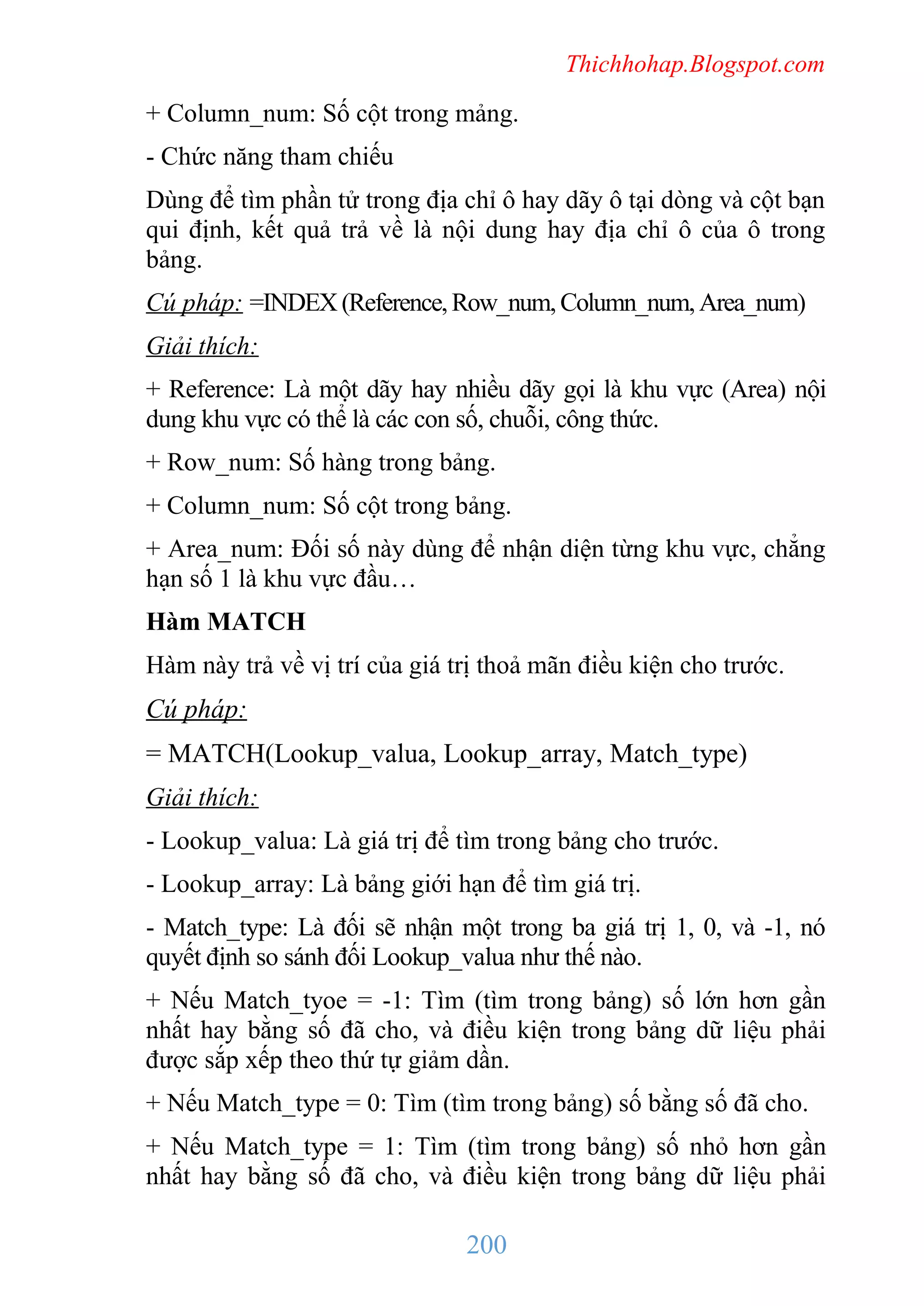 Thichhohap.Blogspot.com

+ Column_num: Số cột trong mảng.
- Chức năng tham chiếu
Dùng để tìm phần tử trong địa chỉ ô hay dãy ô tại dòng và cột bạn
qui định, kết quả trả về là nội dung hay địa chỉ ô của ô trong
bảng.
Cú pháp: =INDEX (Reference, Row_num, Column_num, Area_num)
Giải thích:
+ Reference: Là một dãy hay nhiều dãy gọi là khu vực (Area) nội
dung khu vực có thể là các con số, chuỗi, công thức.
+ Row_num: Số hàng trong bảng.
+ Column_num: Số cột trong bảng.
+ Area_num: Đối số này dùng để nhận diện từng khu vực, chẳng
hạn số 1 là khu vực đầu…
Hàm MATCH
Hàm này trả về vị trí của giá trị thoả mãn điều kiện cho trước.

Cú pháp:
= MATCH(Lookup_valua, Lookup_array, Match_type)
Giải thích:
- Lookup_valua: Là giá trị để tìm trong bảng cho trước.
- Lookup_array: Là bảng giới hạn để tìm giá trị.
- Match_type: Là đối sẽ nhận một trong ba giá trị 1, 0, và -1, nó
quyết định so sánh đối Lookup_valua như thế nào.
+ Nếu Match_tyoe = -1: Tìm (tìm trong bảng) số lớn hơn gần
nhất hay bằng số đã cho, và điều kiện trong bảng dữ liệu phải
được sắp xếp theo thứ tự giảm dần.
+ Nếu Match_type = 0: Tìm (tìm trong bảng) số bằng số đã cho.
+ Nếu Match_type = 1: Tìm (tìm trong bảng) số nhỏ hơn gần
nhất hay bằng số đã cho, và điều kiện trong bảng dữ liệu phải

200

 