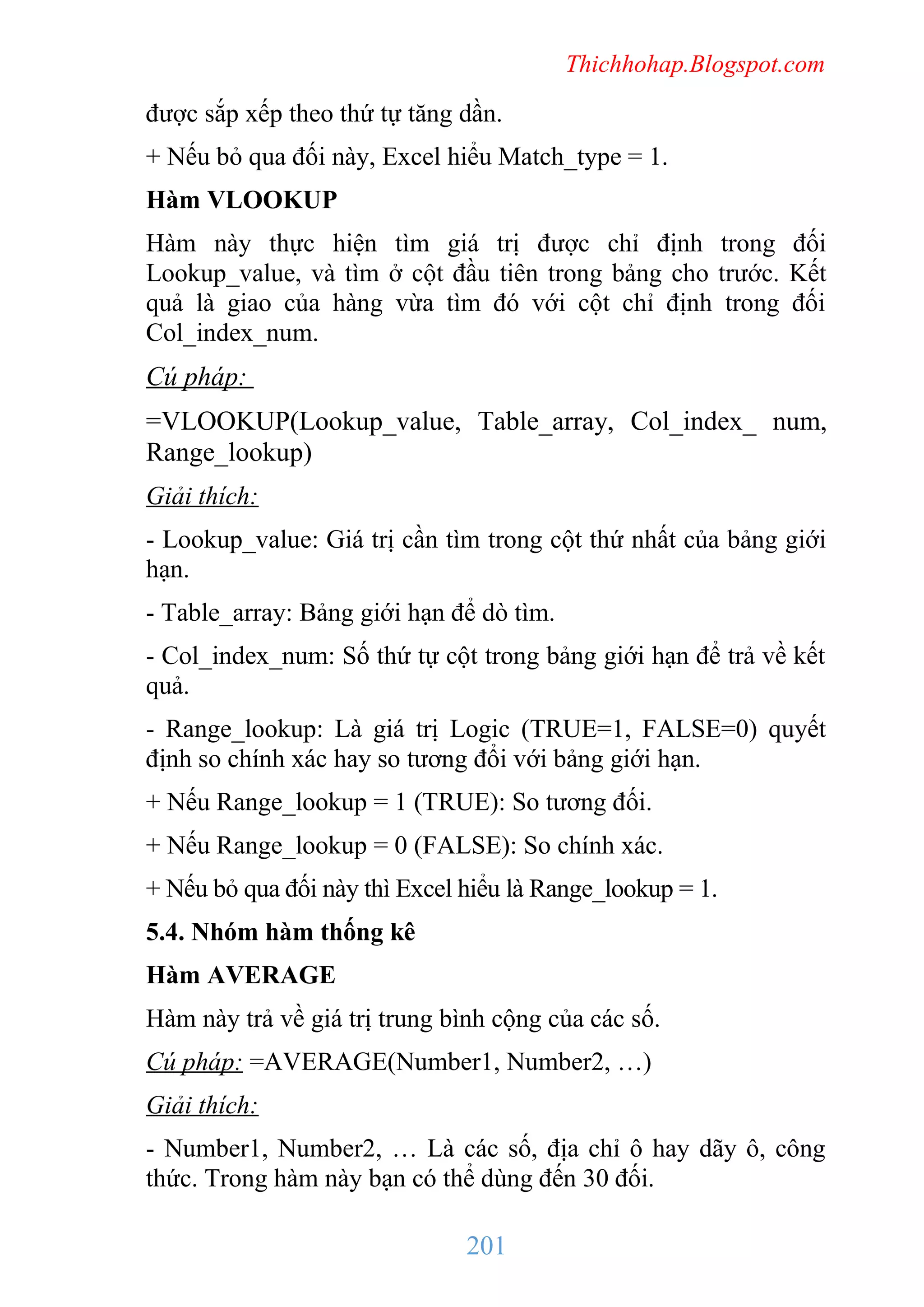 Thichhohap.Blogspot.com

được sắp xếp theo thứ tự tăng dần.
+ Nếu bỏ qua đối này, Excel hiểu Match_type = 1.
Hàm VLOOKUP
Hàm này thực hiện tìm giá trị được chỉ định trong đối
Lookup_value, và tìm ở cột đầu tiên trong bảng cho trước. Kết
quả là giao của hàng vừa tìm đó với cột chỉ định trong đối
Col_index_num.

Cú pháp:
=VLOOKUP(Lookup_value, Table_array, Col_index_ num,
Range_lookup)
Giải thích:
- Lookup_value: Giá trị cần tìm trong cột thứ nhất của bảng giới
hạn.
- Table_array: Bảng giới hạn để dò tìm.
- Col_index_num: Số thứ tự cột trong bảng giới hạn để trả về kết
quả.
- Range_lookup: Là giá trị Logic (TRUE=1, FALSE=0) quyết
định so chính xác hay so tương đổi với bảng giới hạn.
+ Nếu Range_lookup = 1 (TRUE): So tương đối.
+ Nếu Range_lookup = 0 (FALSE): So chính xác.
+ Nếu bỏ qua đối này thì Excel hiểu là Range_lookup = 1.
5.4. Nhóm hàm thống kê
Hàm AVERAGE
Hàm này trả về giá trị trung bình cộng của các số.
Cú pháp: =AVERAGE(Number1, Number2, …)
Giải thích:
- Number1, Number2, … Là các số, địa chỉ ô hay dãy ô, công
thức. Trong hàm này bạn có thể dùng đến 30 đối.

201

 