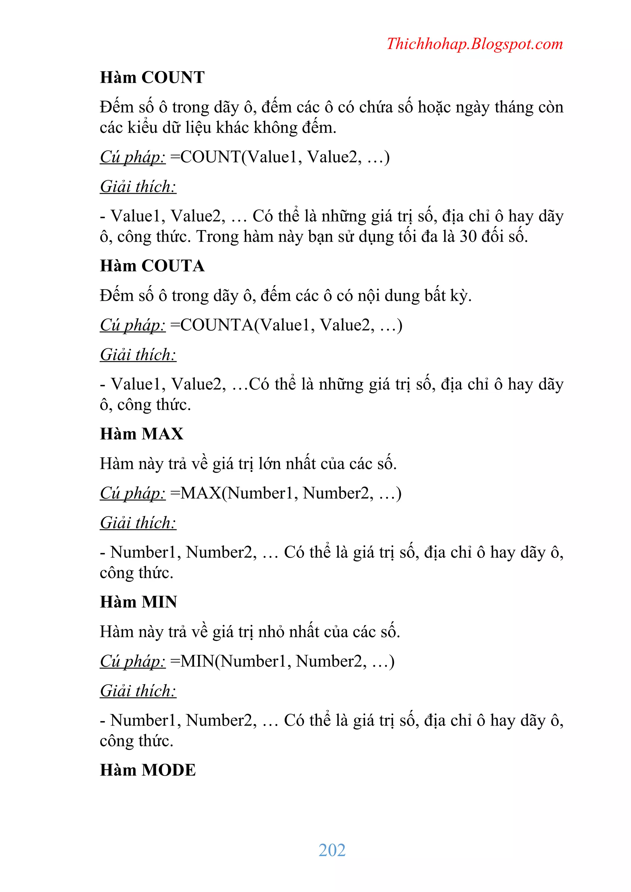 Thichhohap.Blogspot.com

Hàm COUNT
Đếm số ô trong dãy ô, đếm các ô có chứa số hoặc ngày tháng còn
các kiểu dữ liệu khác không đếm.
Cú pháp: =COUNT(Value1, Value2, …)
Giải thích:
- Value1, Value2, … Có thể là những giá trị số, địa chỉ ô hay dãy
ô, công thức. Trong hàm này bạn sử dụng tối đa là 30 đối số.
Hàm COUTA
Đếm số ô trong dãy ô, đếm các ô có nội dung bất kỳ.
Cú pháp: =COUNTA(Value1, Value2, …)
Giải thích:
- Value1, Value2, …Có thể là những giá trị số, địa chỉ ô hay dãy
ô, công thức.
Hàm MAX
Hàm này trả về giá trị lớn nhất của các số.
Cú pháp: =MAX(Number1, Number2, …)
Giải thích:
- Number1, Number2, … Có thể là giá trị số, địa chỉ ô hay dãy ô,
công thức.
Hàm MIN
Hàm này trả về giá trị nhỏ nhất của các số.
Cú pháp: =MIN(Number1, Number2, …)
Giải thích:
- Number1, Number2, … Có thể là giá trị số, địa chỉ ô hay dãy ô,
công thức.
Hàm MODE

202

 