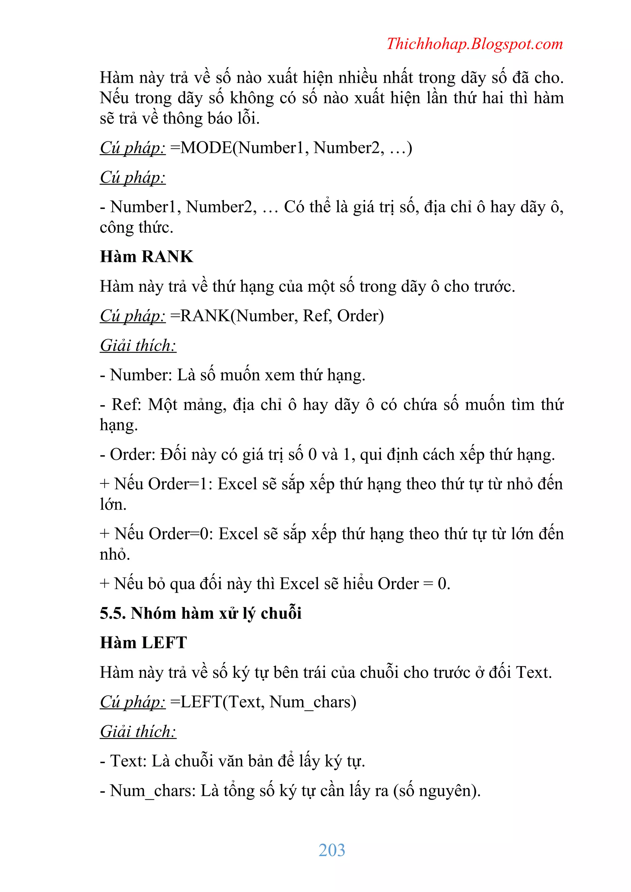 Thichhohap.Blogspot.com

Hàm này trả về số nào xuất hiện nhiều nhất trong dãy số đã cho.
Nếu trong dãy số không có số nào xuất hiện lần thứ hai thì hàm
sẽ trả về thông báo lỗi.
Cú pháp: =MODE(Number1, Number2, …)
Cú pháp:
- Number1, Number2, … Có thể là giá trị số, địa chỉ ô hay dãy ô,
công thức.
Hàm RANK
Hàm này trả về thứ hạng của một số trong dãy ô cho trước.
Cú pháp: =RANK(Number, Ref, Order)
Giải thích:
- Number: Là số muốn xem thứ hạng.
- Ref: Một mảng, địa chỉ ô hay dãy ô có chứa số muốn tìm thứ
hạng.
- Order: Đối này có giá trị số 0 và 1, qui định cách xếp thứ hạng.
+ Nếu Order=1: Excel sẽ sắp xếp thứ hạng theo thứ tự từ nhỏ đến
lớn.
+ Nếu Order=0: Excel sẽ sắp xếp thứ hạng theo thứ tự từ lớn đến
nhỏ.
+ Nếu bỏ qua đối này thì Excel sẽ hiểu Order = 0.
5.5. Nhóm hàm xử lý chuỗi
Hàm LEFT
Hàm này trả về số ký tự bên trái của chuỗi cho trước ở đối Text.
Cú pháp: =LEFT(Text, Num_chars)
Giải thích:
- Text: Là chuỗi văn bản để lấy ký tự.
- Num_chars: Là tổng số ký tự cần lấy ra (số nguyên).

203

 
