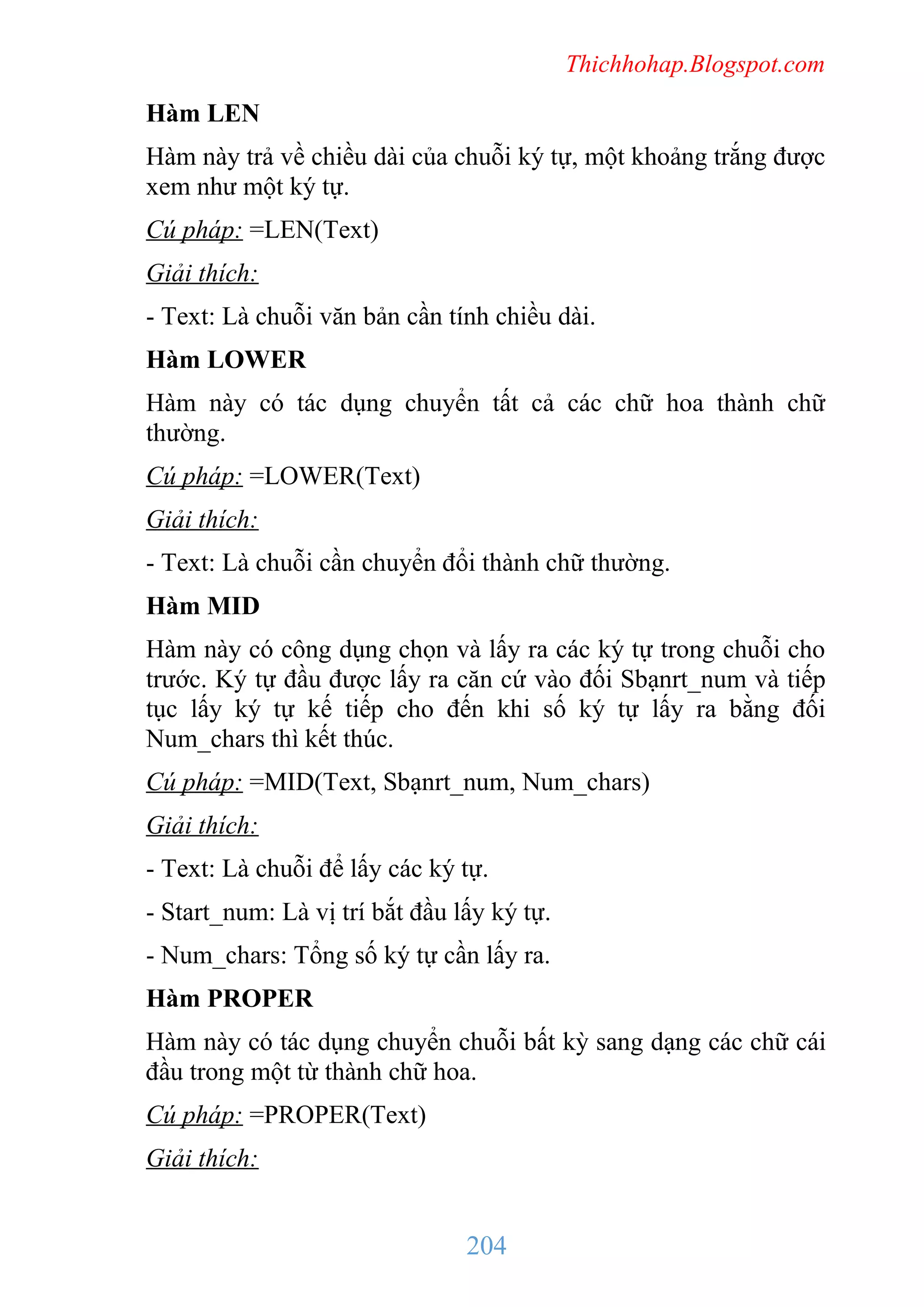 Thichhohap.Blogspot.com

Hàm LEN
Hàm này trả về chiều dài của chuỗi ký tự, một khoảng trắng được
xem như một ký tự.
Cú pháp: =LEN(Text)
Giải thích:
- Text: Là chuỗi văn bản cần tính chiều dài.
Hàm LOWER
Hàm này có tác dụng chuyển tất cả các chữ hoa thành chữ
thường.
Cú pháp: =LOWER(Text)
Giải thích:
- Text: Là chuỗi cần chuyển đổi thành chữ thường.
Hàm MID
Hàm này có công dụng chọn và lấy ra các ký tự trong chuỗi cho
trước. Ký tự đầu được lấy ra căn cứ vào đối Sbạnrt_num và tiếp
tục lấy ký tự kế tiếp cho đến khi số ký tự lấy ra bằng đối
Num_chars thì kết thúc.
Cú pháp: =MID(Text, Sbạnrt_num, Num_chars)
Giải thích:
- Text: Là chuỗi để lấy các ký tự.
- Start_num: Là vị trí bắt đầu lấy ký tự.
- Num_chars: Tổng số ký tự cần lấy ra.
Hàm PROPER
Hàm này có tác dụng chuyển chuỗi bất kỳ sang dạng các chữ cái
đầu trong một từ thành chữ hoa.
Cú pháp: =PROPER(Text)
Giải thích:

204

 