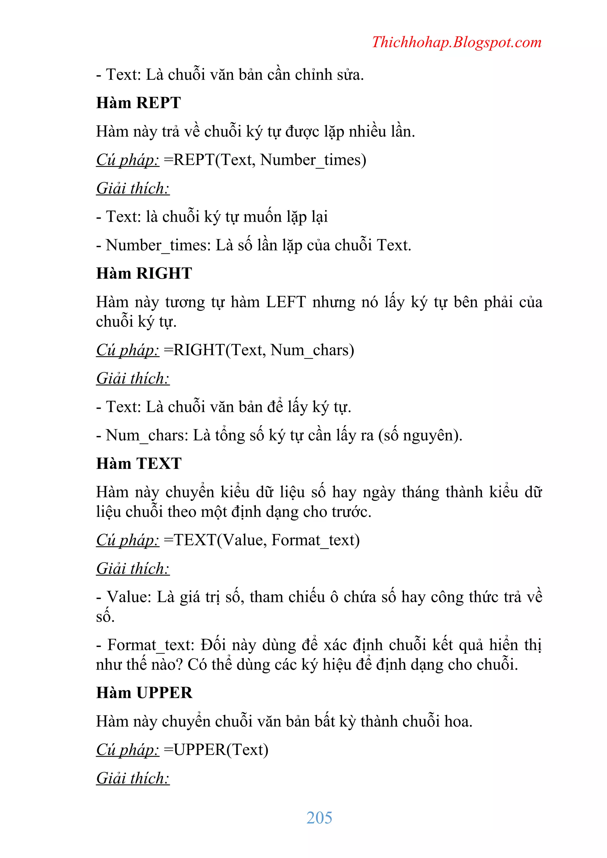 Thichhohap.Blogspot.com

- Text: Là chuỗi văn bản cần chỉnh sửa.
Hàm REPT
Hàm này trả về chuỗi ký tự được lặp nhiều lần.
Cú pháp: =REPT(Text, Number_times)
Giải thích:
- Text: là chuỗi ký tự muốn lặp lại
- Number_times: Là số lần lặp của chuỗi Text.
Hàm RIGHT
Hàm này tương tự hàm LEFT nhưng nó lấy ký tự bên phải của
chuỗi ký tự.
Cú pháp: =RIGHT(Text, Num_chars)
Giải thích:
- Text: Là chuỗi văn bản để lấy ký tự.
- Num_chars: Là tổng số ký tự cần lấy ra (số nguyên).
Hàm TEXT
Hàm này chuyển kiểu dữ liệu số hay ngày tháng thành kiểu dữ
liệu chuỗi theo một định dạng cho trước.
Cú pháp: =TEXT(Value, Format_text)
Giải thích:
- Value: Là giá trị số, tham chiếu ô chứa số hay công thức trả về
số.
- Format_text: Đối này dùng để xác định chuỗi kết quả hiển thị
như thế nào? Có thể dùng các ký hiệu để định dạng cho chuỗi.
Hàm UPPER
Hàm này chuyển chuỗi văn bản bất kỳ thành chuỗi hoa.
Cú pháp: =UPPER(Text)
Giải thích:

205

 