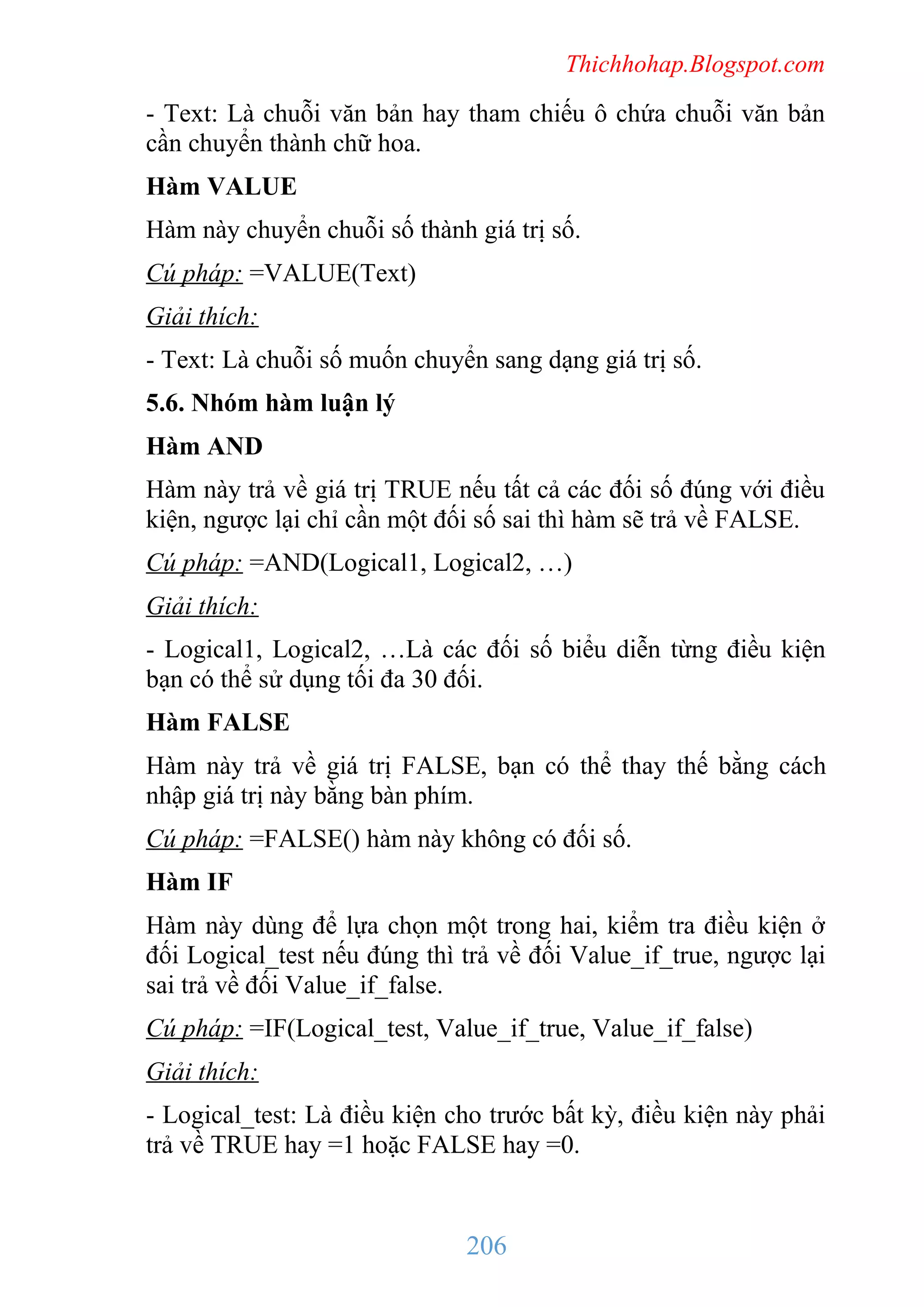 Thichhohap.Blogspot.com

- Text: Là chuỗi văn bản hay tham chiếu ô chứa chuỗi văn bản
cần chuyển thành chữ hoa.
Hàm VALUE
Hàm này chuyển chuỗi số thành giá trị số.
Cú pháp: =VALUE(Text)
Giải thích:
- Text: Là chuỗi số muốn chuyển sang dạng giá trị số.
5.6. Nhóm hàm luận lý
Hàm AND
Hàm này trả về giá trị TRUE nếu tất cả các đối số đúng với điều
kiện, ngược lại chỉ cần một đối số sai thì hàm sẽ trả về FALSE.
Cú pháp: =AND(Logical1, Logical2, …)
Giải thích:
- Logical1, Logical2, …Là các đối số biểu diễn từng điều kiện
bạn có thể sử dụng tối đa 30 đối.
Hàm FALSE
Hàm này trả về giá trị FALSE, bạn có thể thay thế bằng cách
nhập giá trị này bằng bàn phím.
Cú pháp: =FALSE() hàm này không có đối số.
Hàm IF
Hàm này dùng để lựa chọn một trong hai, kiểm tra điều kiện ở
đối Logical_test nếu đúng thì trả về đối Value_if_true, ngược lại
sai trả về đối Value_if_false.
Cú pháp: =IF(Logical_test, Value_if_true, Value_if_false)
Giải thích:
- Logical_test: Là điều kiện cho trước bất kỳ, điều kiện này phải
trả về TRUE hay =1 hoặc FALSE hay =0.

206

 