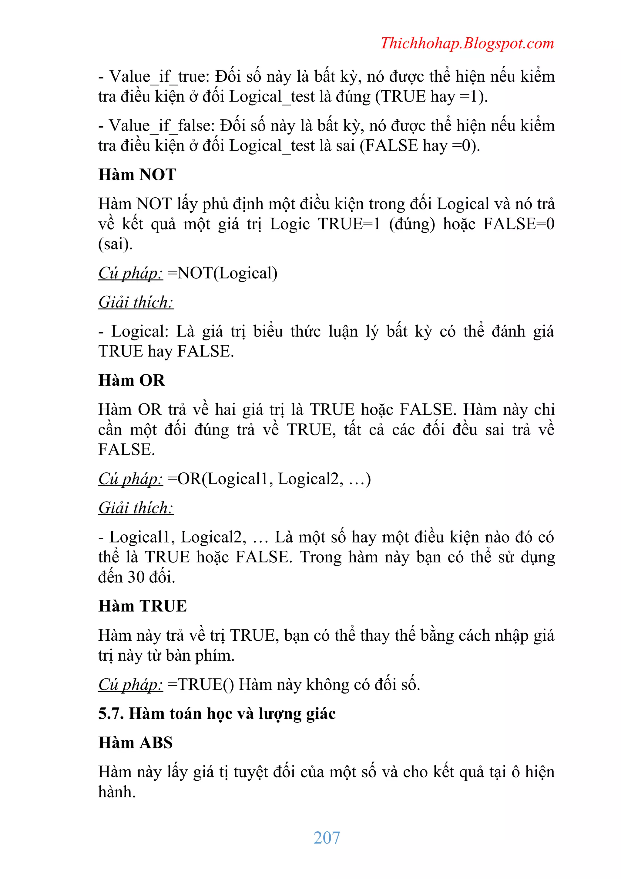 Thichhohap.Blogspot.com

- Value_if_true: Đối số này là bất kỳ, nó được thể hiện nếu kiểm
tra điều kiện ở đối Logical_test là đúng (TRUE hay =1).
- Value_if_false: Đối số này là bất kỳ, nó được thể hiện nếu kiểm
tra điều kiện ở đối Logical_test là sai (FALSE hay =0).
Hàm NOT
Hàm NOT lấy phủ định một điều kiện trong đối Logical và nó trả
về kết quả một giá trị Logic TRUE=1 (đúng) hoặc FALSE=0
(sai).
Cú pháp: =NOT(Logical)
Giải thích:
- Logical: Là giá trị biểu thức luận lý bất kỳ có thể đánh giá
TRUE hay FALSE.
Hàm OR
Hàm OR trả về hai giá trị là TRUE hoặc FALSE. Hàm này chỉ
cần một đối đúng trả về TRUE, tất cả các đối đều sai trả về
FALSE.
Cú pháp: =OR(Logical1, Logical2, …)
Giải thích:
- Logical1, Logical2, … Là một số hay một điều kiện nào đó có
thể là TRUE hoặc FALSE. Trong hàm này bạn có thể sử dụng
đến 30 đối.
Hàm TRUE
Hàm này trả về trị TRUE, bạn có thể thay thế bằng cách nhập giá
trị này từ bàn phím.
Cú pháp: =TRUE() Hàm này không có đối số.
5.7. Hàm toán học và lượng giác
Hàm ABS
Hàm này lấy giá tị tuyệt đối của một số và cho kết quả tại ô hiện
hành.

207

 