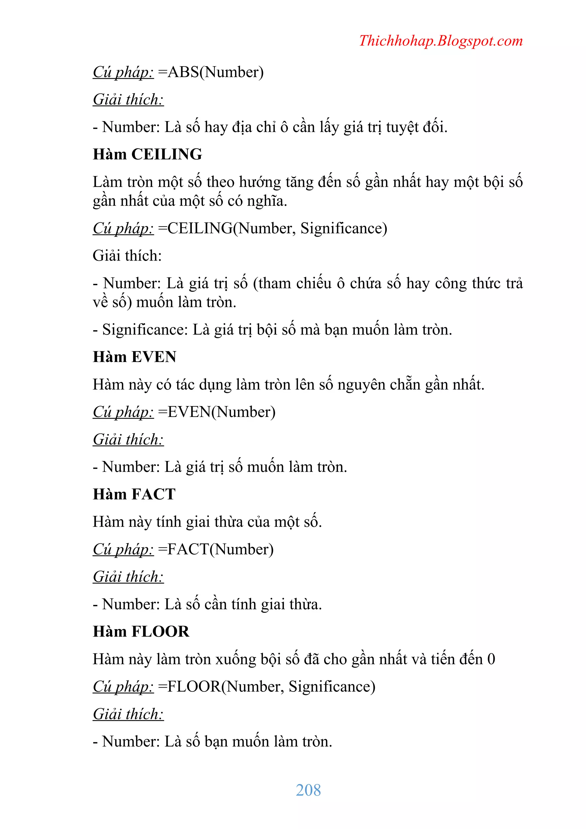 Thichhohap.Blogspot.com

Cú pháp: =ABS(Number)
Giải thích:
- Number: Là số hay địa chỉ ô cần lấy giá trị tuyệt đối.
Hàm CEILING
Làm tròn một số theo hướng tăng đến số gần nhất hay một bội số
gần nhất của một số có nghĩa.
Cú pháp: =CEILING(Number, Significance)
Giải thích:
- Number: Là giá trị số (tham chiếu ô chứa số hay công thức trả
về số) muốn làm tròn.
- Significance: Là giá trị bội số mà bạn muốn làm tròn.
Hàm EVEN
Hàm này có tác dụng làm tròn lên số nguyên chẵn gần nhất.
Cú pháp: =EVEN(Number)
Giải thích:
- Number: Là giá trị số muốn làm tròn.
Hàm FACT
Hàm này tính giai thừa của một số.
Cú pháp: =FACT(Number)
Giải thích:
- Number: Là số cần tính giai thừa.
Hàm FLOOR
Hàm này làm tròn xuống bội số đã cho gần nhất và tiến đến 0
Cú pháp: =FLOOR(Number, Significance)
Giải thích:
- Number: Là số bạn muốn làm tròn.

208

 