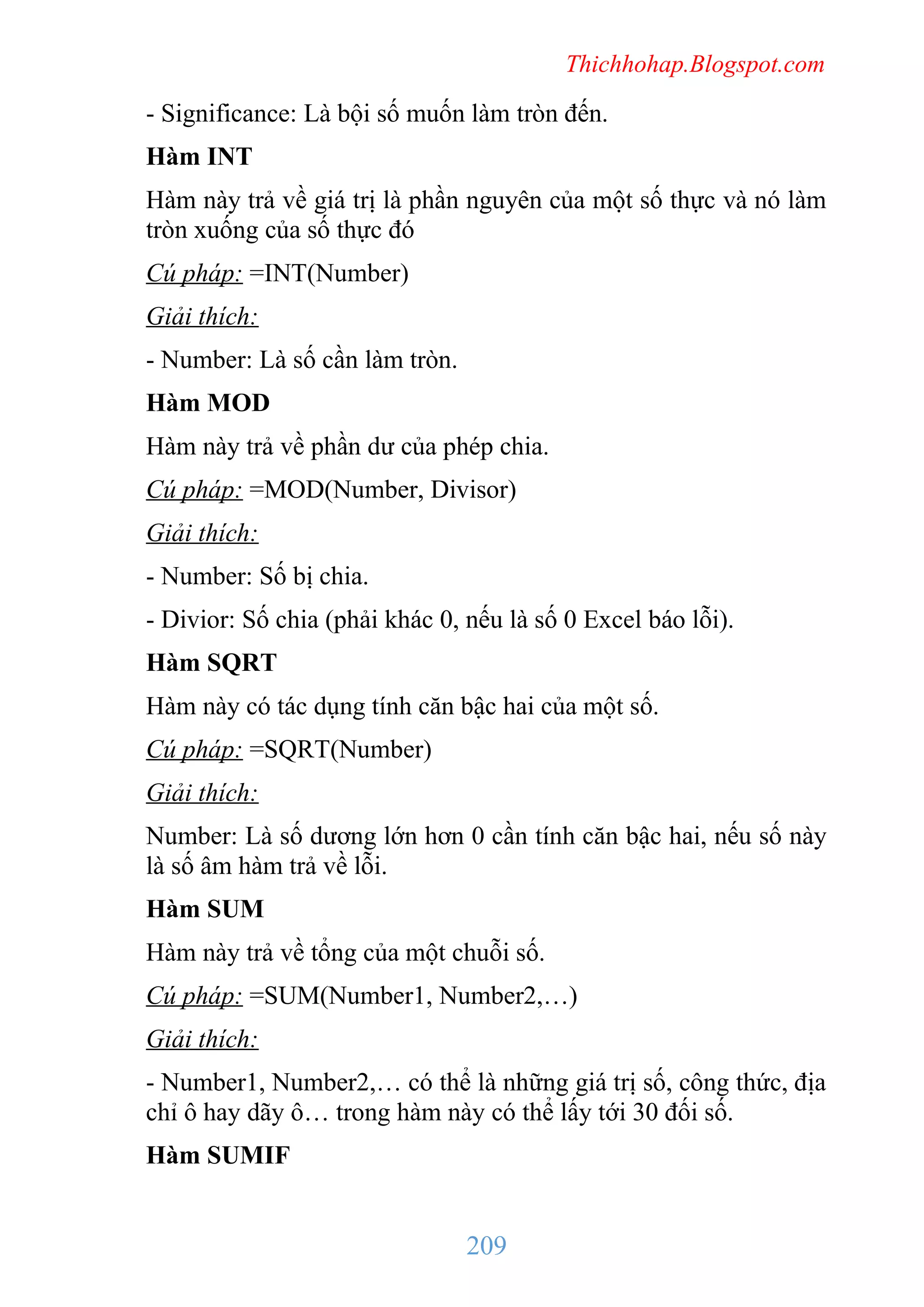 Thichhohap.Blogspot.com

- Significance: Là bội số muốn làm tròn đến.
Hàm INT
Hàm này trả về giá trị là phần nguyên của một số thực và nó làm
tròn xuống của số thực đó
Cú pháp: =INT(Number)
Giải thích:
- Number: Là số cần làm tròn.
Hàm MOD
Hàm này trả về phần dư của phép chia.
Cú pháp: =MOD(Number, Divisor)
Giải thích:
- Number: Số bị chia.
- Divior: Số chia (phải khác 0, nếu là số 0 Excel báo lỗi).
Hàm SQRT
Hàm này có tác dụng tính căn bậc hai của một số.
Cú pháp: =SQRT(Number)
Giải thích:
Number: Là số dương lớn hơn 0 cần tính căn bậc hai, nếu số này
là số âm hàm trả về lỗi.
Hàm SUM
Hàm này trả về tổng của một chuỗi số.
Cú pháp: =SUM(Number1, Number2,…)
Giải thích:
- Number1, Number2,… có thể là những giá trị số, công thức, địa
chỉ ô hay dãy ô… trong hàm này có thể lấy tới 30 đối số.
Hàm SUMIF

209

 