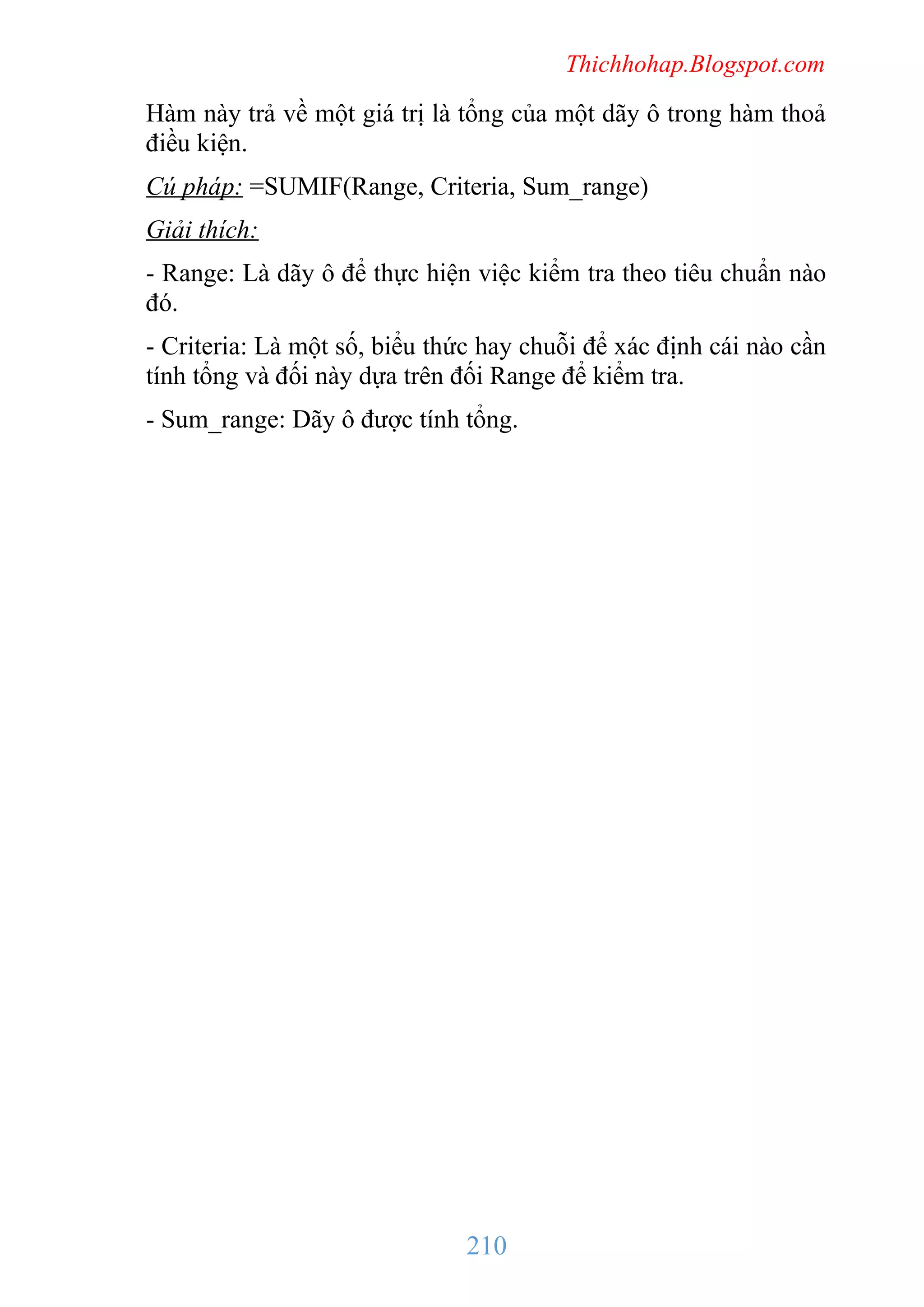 Thichhohap.Blogspot.com

Hàm này trả về một giá trị là tổng của một dãy ô trong hàm thoả
điều kiện.
Cú pháp: =SUMIF(Range, Criteria, Sum_range)
Giải thích:
- Range: Là dãy ô để thực hiện việc kiểm tra theo tiêu chuẩn nào
đó.
- Criteria: Là một số, biểu thức hay chuỗi để xác định cái nào cần
tính tổng và đối này dựa trên đối Range để kiểm tra.
- Sum_range: Dãy ô được tính tổng.

210

 