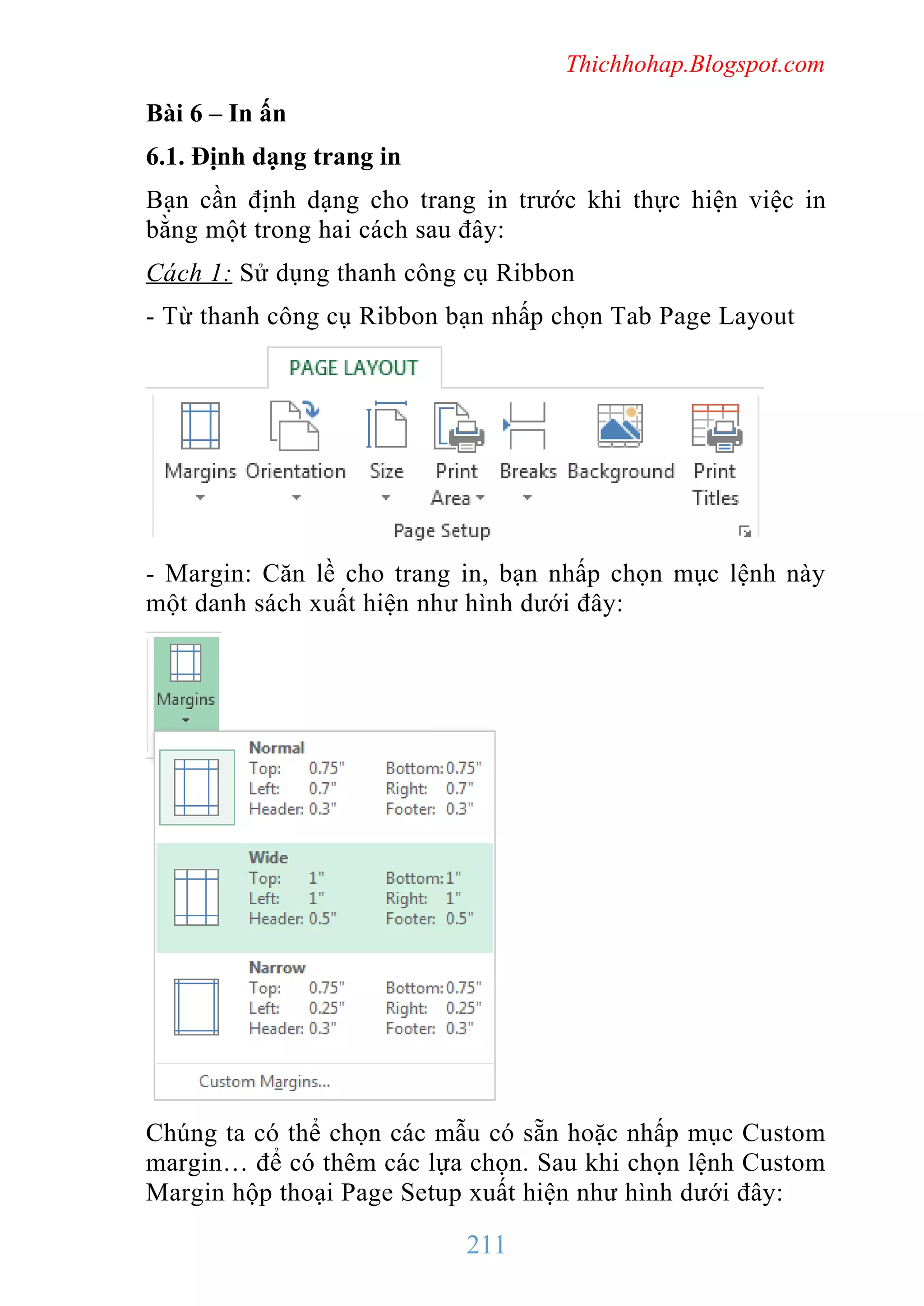 Thichhohap.Blogspot.com

Bài 6 – In ấn
6.1. Định dạng trang in
Bạn cần định dạng cho trang in trước khi thực hiện việc in
bằng một trong hai cách sau đây:
Cách 1: Sử dụng thanh công cụ Ribbon
- Từ thanh công cụ Ribbon bạn nhấp chọn Tab Page Layout

- Margin: Căn lề cho trang in, bạn nhấp chọn mục lệnh này
một danh sách xuất hiện như hình dưới đây:

Chúng ta có thể chọn các mẫu có sẵn hoặc nhấp mục Custom
margin… để có thêm các lựa chọn. Sau khi chọn lệnh Custom
Margin hộp thoại Page Setup xuất hiện như hình dưới đây:

211

 