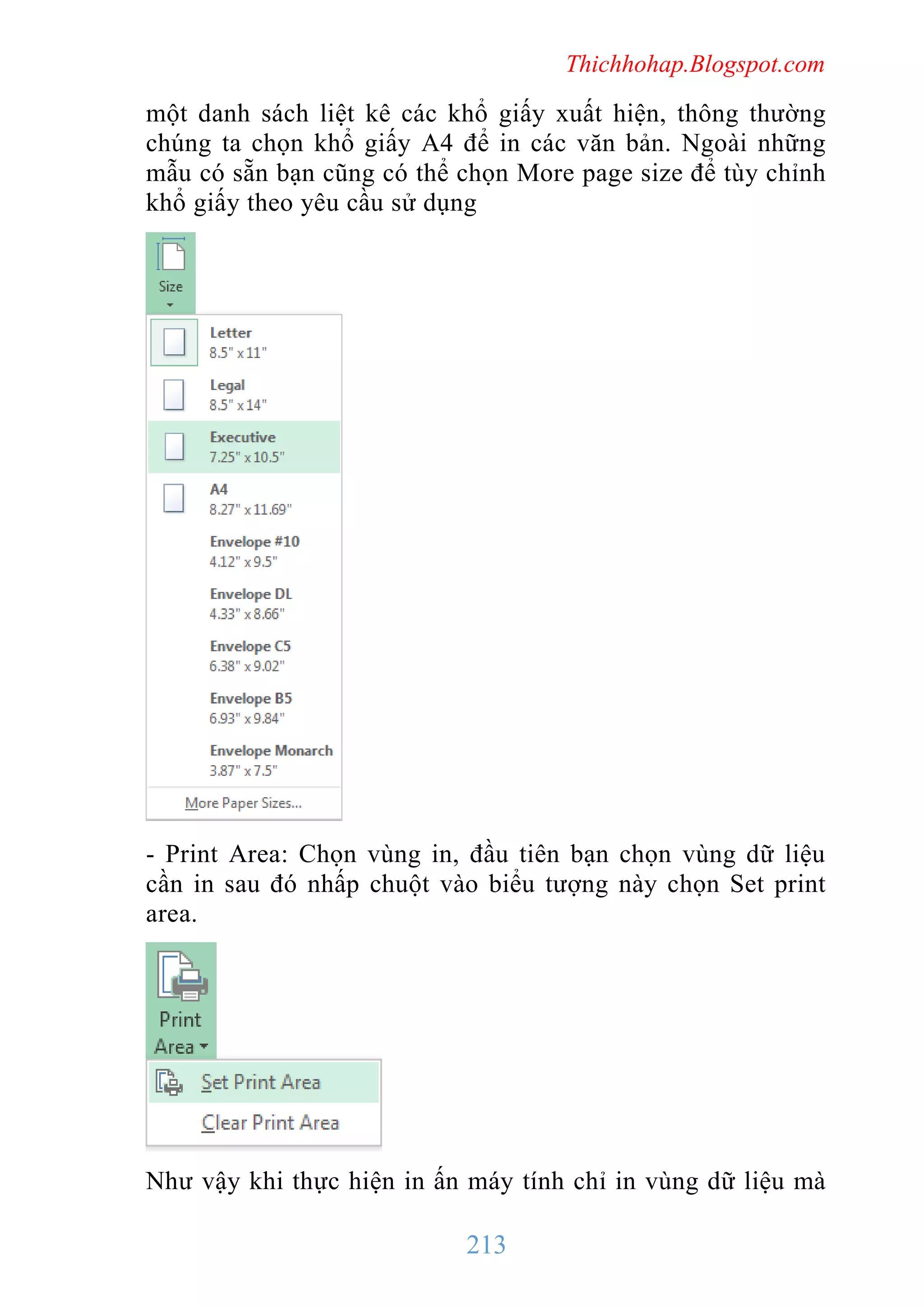 Thichhohap.Blogspot.com

một danh sách liệt kê các khổ giấy xuất hiện, thông thường
chúng ta chọn khổ giấy A4 để in các văn bản. Ngoài những
mẫu có sẵn bạn cũng có thể chọn More page size để tùy chỉnh
khổ giấy theo yêu cầu sử dụng

- Print Area: Chọn vùng in, đầu tiên bạn chọn vùng dữ liệu
cần in sau đó nhấp chuột vào biểu tượng này chọn Set print
area.

Như vậy khi thực hiện in ấn máy tính chỉ in vùng dữ liệu mà

213

 