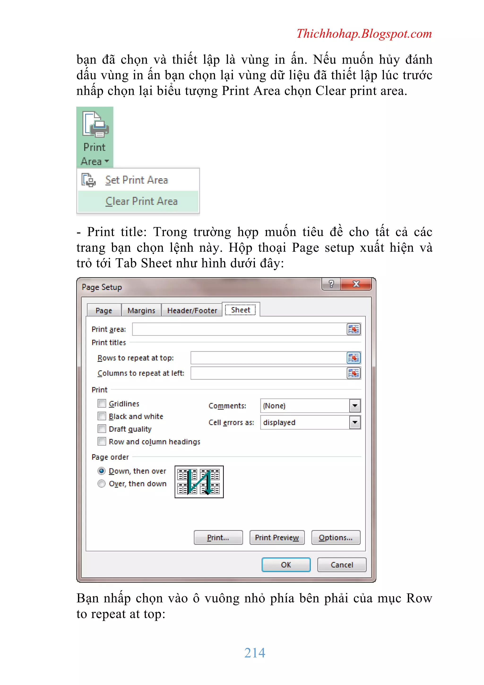 Thichhohap.Blogspot.com

bạn đã chọn và thiết lập là vùng in ấn. Nếu muốn hủy đánh
dấu vùng in ấn bạn chọn lại vùng dữ liệu đã thiết lập lúc trước
nhấp chọn lại biểu tượng Print Area chọn Clear print area.

- Print title: Trong trường hợp muốn tiêu đề cho tất cả các
trang bạn chọn lệnh này. Hộp thoại Page setup xuất hiện và
trỏ tới Tab Sheet như hình dưới đây:

Bạn nhấp chọn vào ô vuông nhỏ phía bên phải của mục Row
to repeat at top:

214

 