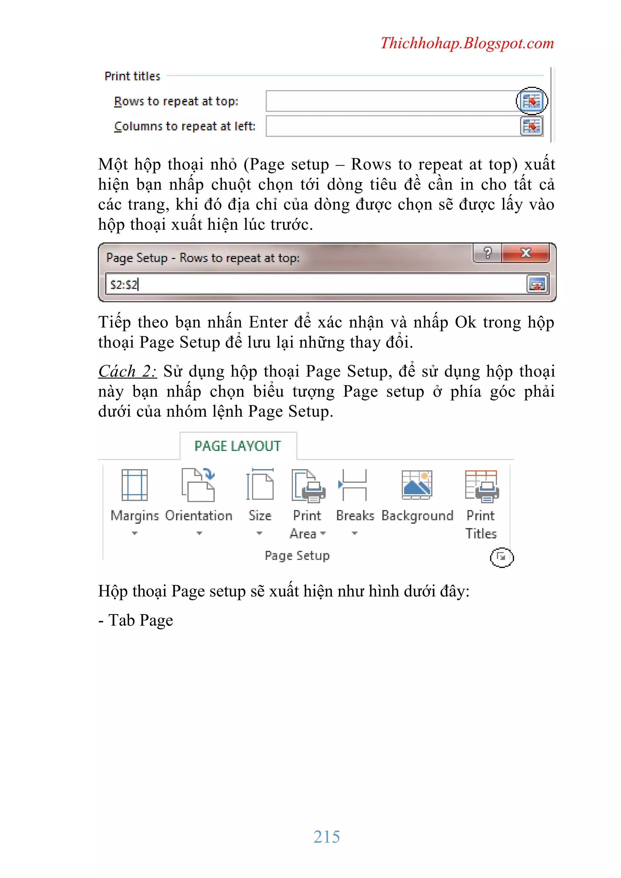 Thichhohap.Blogspot.com

Một hộp thoại nhỏ (Page setup – Rows to repeat at top) xuất
hiện bạn nhấp chuột chọn tới dòng tiêu đề cần in cho tất cả
các trang, khi đó địa chỉ của dòng được chọn sẽ được lấy vào
hộp thoại xuất hiện lúc trước.

Tiếp theo bạn nhấn Enter để xác nhận và nhấp Ok trong hộp
thoại Page Setup để lưu lại những thay đổi.
Cách 2: Sử dụng hộp thoại Page Setup, để sử dụng hộp thoại
này bạn nhấp chọn biểu tượng Page setup ở phía góc phải
dưới của nhóm lệnh Page Setup.

Hộp thoại Page setup sẽ xuất hiện như hình dưới đây:
- Tab Page

215

 