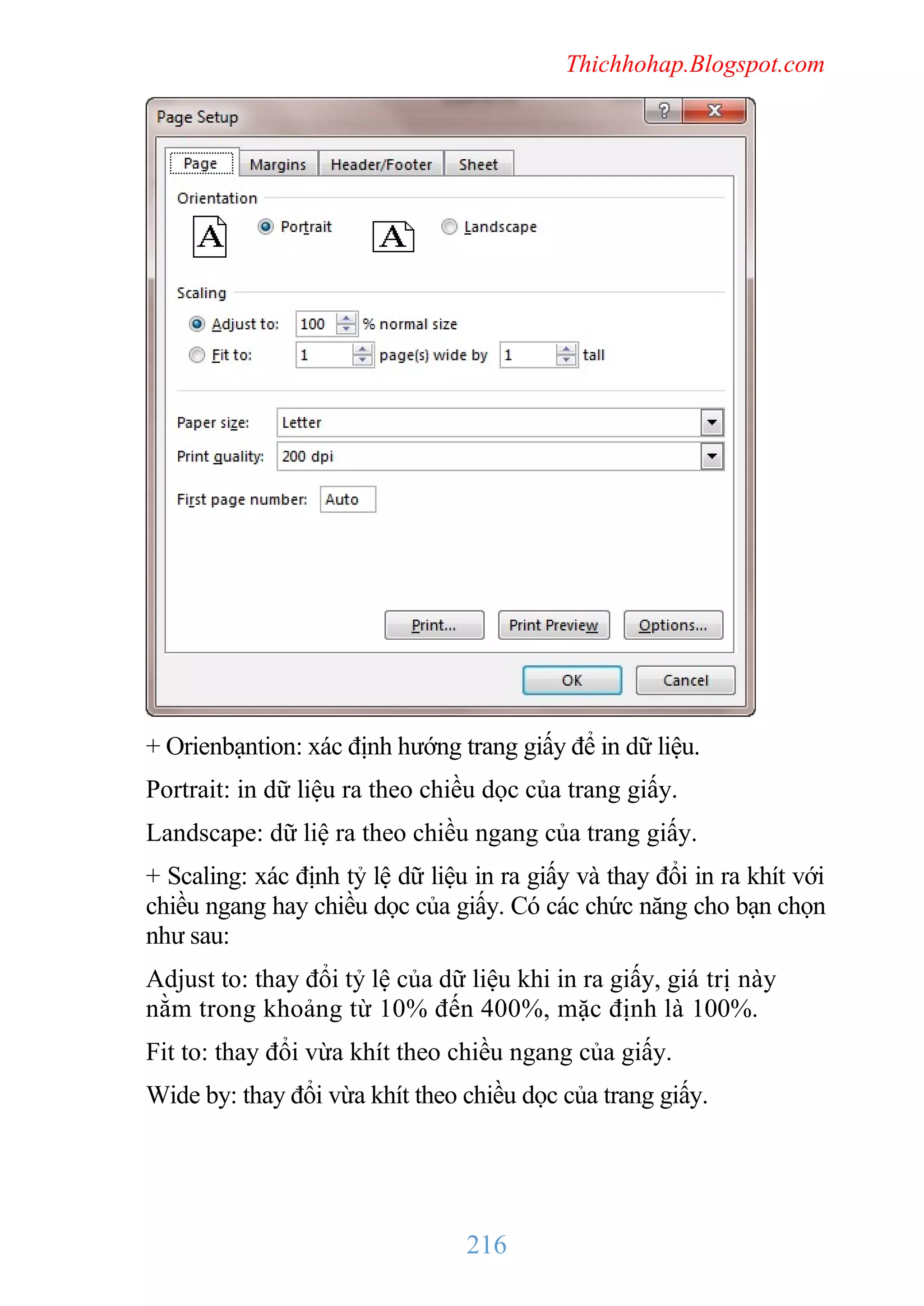 Thichhohap.Blogspot.com

+ Orienbạntion: xác định hướng trang giấy để in dữ liệu.
Portrait: in dữ liệu ra theo chiều dọc của trang giấy.
Landscape: dữ liệ ra theo chiều ngang của trang giấy.
+ Scaling: xác định tỷ lệ dữ liệu in ra giấy và thay đổi in ra khít với
chiều ngang hay chiều dọc của giấy. Có các chức năng cho bạn chọn
như sau:
Adjust to: thay đổi tỷ lệ của dữ liệu khi in ra giấy, giá trị này
nằm trong khoảng từ 10% đến 400%, mặc định là 100%.
Fit to: thay đổi vừa khít theo chiều ngang của giấy.
Wide by: thay đổi vừa khít theo chiều dọc của trang giấy.

216

 