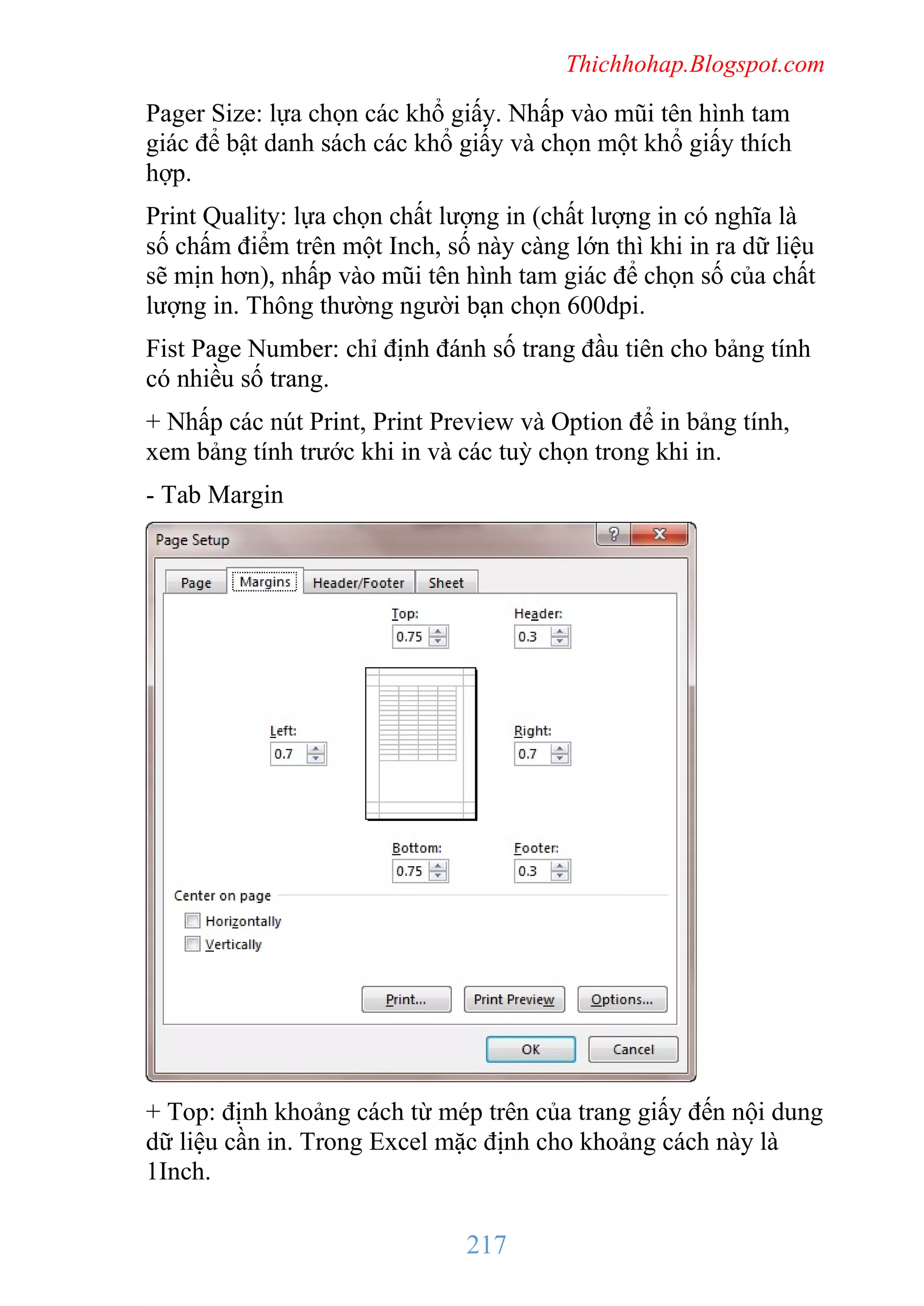 Thichhohap.Blogspot.com

Pager Size: lựa chọn các khổ giấy. Nhấp vào mũi tên hình tam
giác để bật danh sách các khổ giấy và chọn một khổ giấy thích
hợp.
Print Quality: lựa chọn chất lượng in (chất lượng in có nghĩa là
số chấm điểm trên một Inch, số này càng lớn thì khi in ra dữ liệu
sẽ mịn hơn), nhấp vào mũi tên hình tam giác để chọn số của chất
lượng in. Thông thường người bạn chọn 600dpi.
Fist Page Number: chỉ định đánh số trang đầu tiên cho bảng tính
có nhiều số trang.
+ Nhấp các nút Print, Print Preview và Option để in bảng tính,
xem bảng tính trước khi in và các tuỳ chọn trong khi in.
- Tab Margin

+ Top: định khoảng cách từ mép trên của trang giấy đến nội dung
dữ liệu cần in. Trong Excel mặc định cho khoảng cách này là
1Inch.

217

 