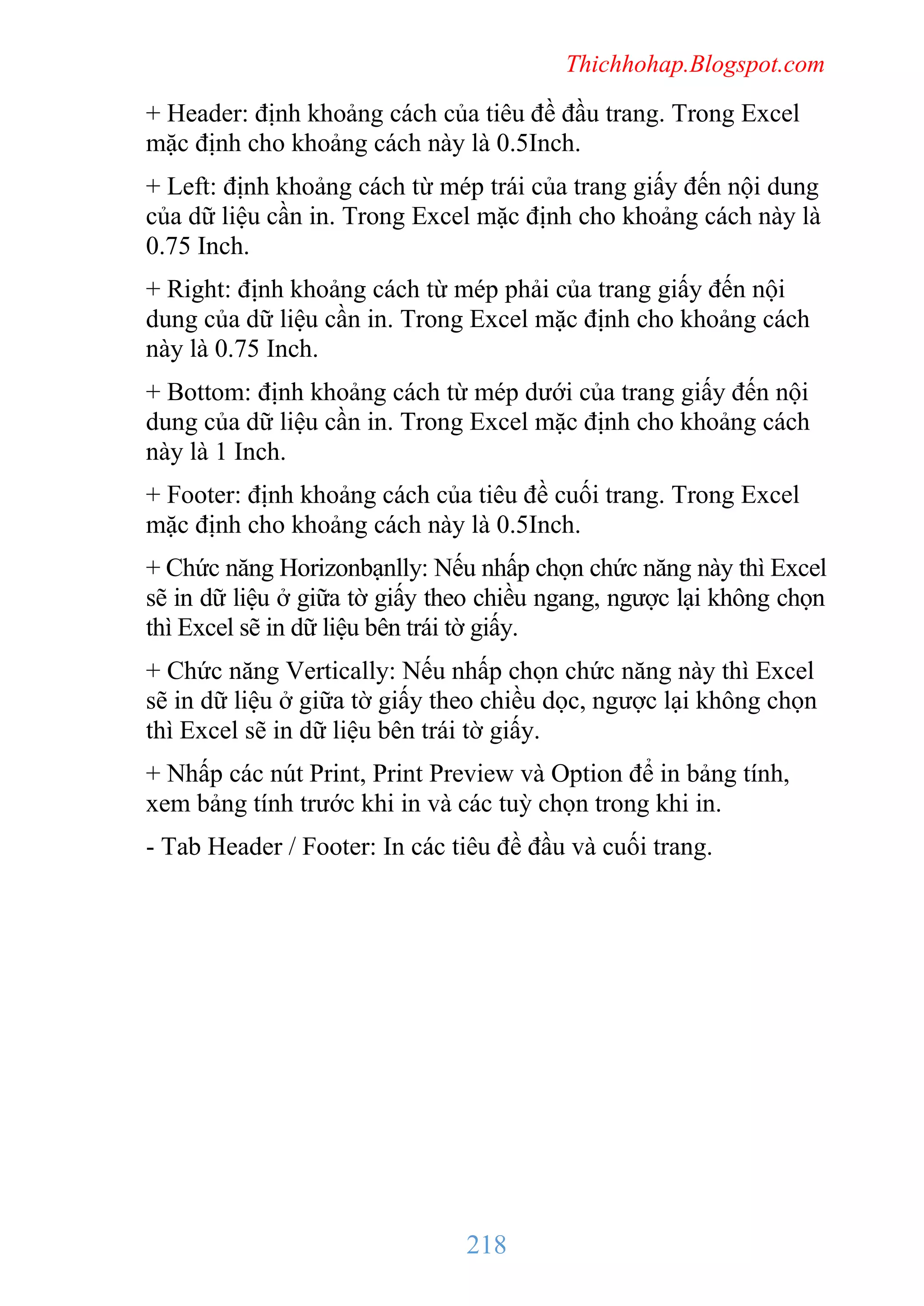 Thichhohap.Blogspot.com

+ Header: định khoảng cách của tiêu đề đầu trang. Trong Excel
mặc định cho khoảng cách này là 0.5Inch.
+ Left: định khoảng cách từ mép trái của trang giấy đến nội dung
của dữ liệu cần in. Trong Excel mặc định cho khoảng cách này là
0.75 Inch.
+ Right: định khoảng cách từ mép phải của trang giấy đến nội
dung của dữ liệu cần in. Trong Excel mặc định cho khoảng cách
này là 0.75 Inch.
+ Bottom: định khoảng cách từ mép dưới của trang giấy đến nội
dung của dữ liệu cần in. Trong Excel mặc định cho khoảng cách
này là 1 Inch.
+ Footer: định khoảng cách của tiêu đề cuối trang. Trong Excel
mặc định cho khoảng cách này là 0.5Inch.
+ Chức năng Horizonbạnlly: Nếu nhấp chọn chức năng này thì Excel
sẽ in dữ liệu ở giữa tờ giấy theo chiều ngang, ngược lại không chọn
thì Excel sẽ in dữ liệu bên trái tờ giấy.
+ Chức năng Vertically: Nếu nhấp chọn chức năng này thì Excel
sẽ in dữ liệu ở giữa tờ giấy theo chiều dọc, ngược lại không chọn
thì Excel sẽ in dữ liệu bên trái tờ giấy.
+ Nhấp các nút Print, Print Preview và Option để in bảng tính,
xem bảng tính trước khi in và các tuỳ chọn trong khi in.
- Tab Header / Footer: In các tiêu đề đầu và cuối trang.

218

 