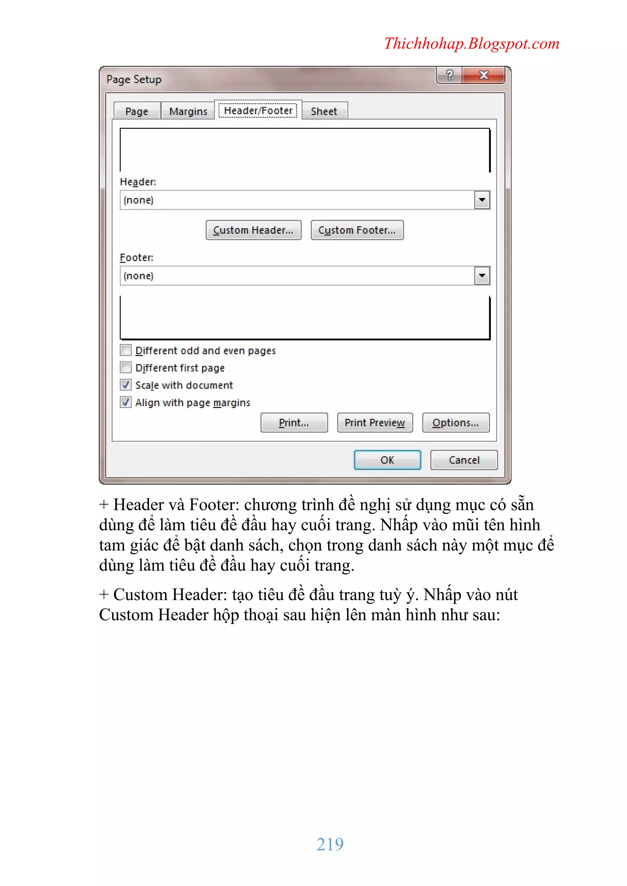 Thichhohap.Blogspot.com

+ Header và Footer: chương trình đề nghị sử dụng mục có sẵn
dùng để làm tiêu đề đầu hay cuối trang. Nhấp vào mũi tên hình
tam giác để bật danh sách, chọn trong danh sách này một mục để
dùng làm tiêu đề đầu hay cuối trang.
+ Custom Header: tạo tiêu đề đầu trang tuỳ ý. Nhấp vào nút
Custom Header hộp thoại sau hiện lên màn hình như sau:

219

 