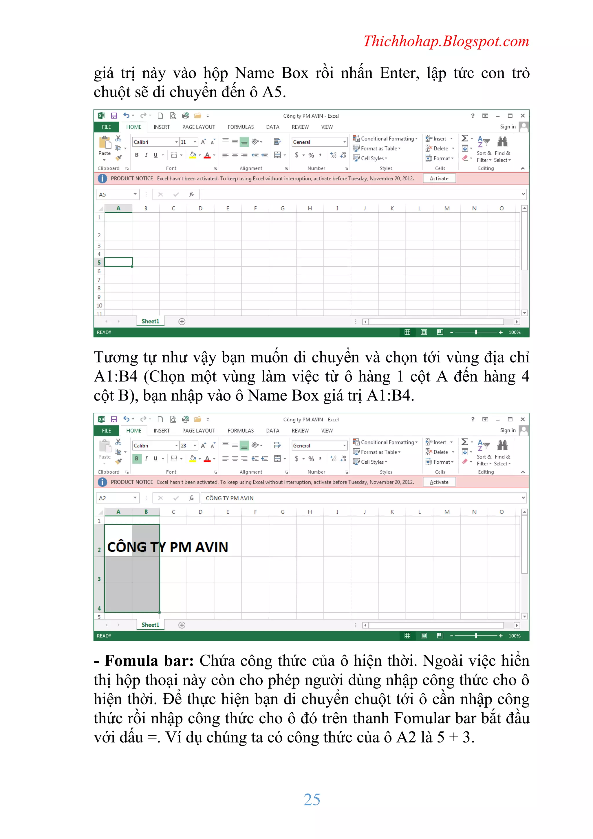 Thichhohap.Blogspot.com

giá trị này vào hộp Name Box rồi nhấn Enter, lập tức con trỏ
chuột sẽ di chuyển đến ô A5.

Tương tự như vậy bạn muốn di chuyển và chọn tới vùng địa chỉ
A1:B4 (Chọn một vùng làm việc từ ô hàng 1 cột A đến hàng 4
cột B), bạn nhập vào ô Name Box giá trị A1:B4.

- Fomula bar: Chứa công thức của ô hiện thời. Ngoài việc hiển
thị hộp thoại này còn cho phép người dùng nhập công thức cho ô
hiện thời. Để thực hiện bạn di chuyển chuột tới ô cần nhập công
thức rồi nhập công thức cho ô đó trên thanh Fomular bar bắt đầu
với dấu =. Ví dụ chúng ta có công thức của ô A2 là 5 + 3.

25

 