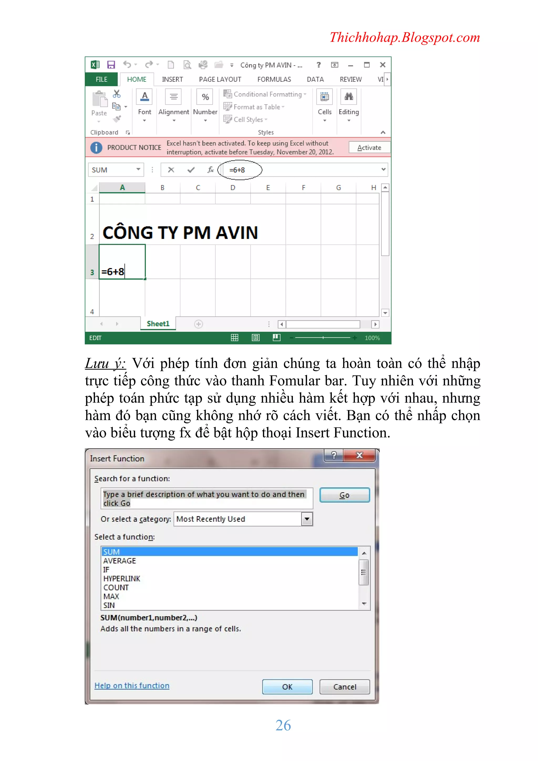 Thichhohap.Blogspot.com

Lưu ý: Với phép tính đơn giản chúng ta hoàn toàn có thể nhập
trực tiếp công thức vào thanh Fomular bar. Tuy nhiên với những
phép toán phức tạp sử dụng nhiều hàm kết hợp với nhau, nhưng
hàm đó bạn cũng không nhớ rõ cách viết. Bạn có thể nhấp chọn
vào biểu tượng fx để bật hộp thoại Insert Function.

26

 