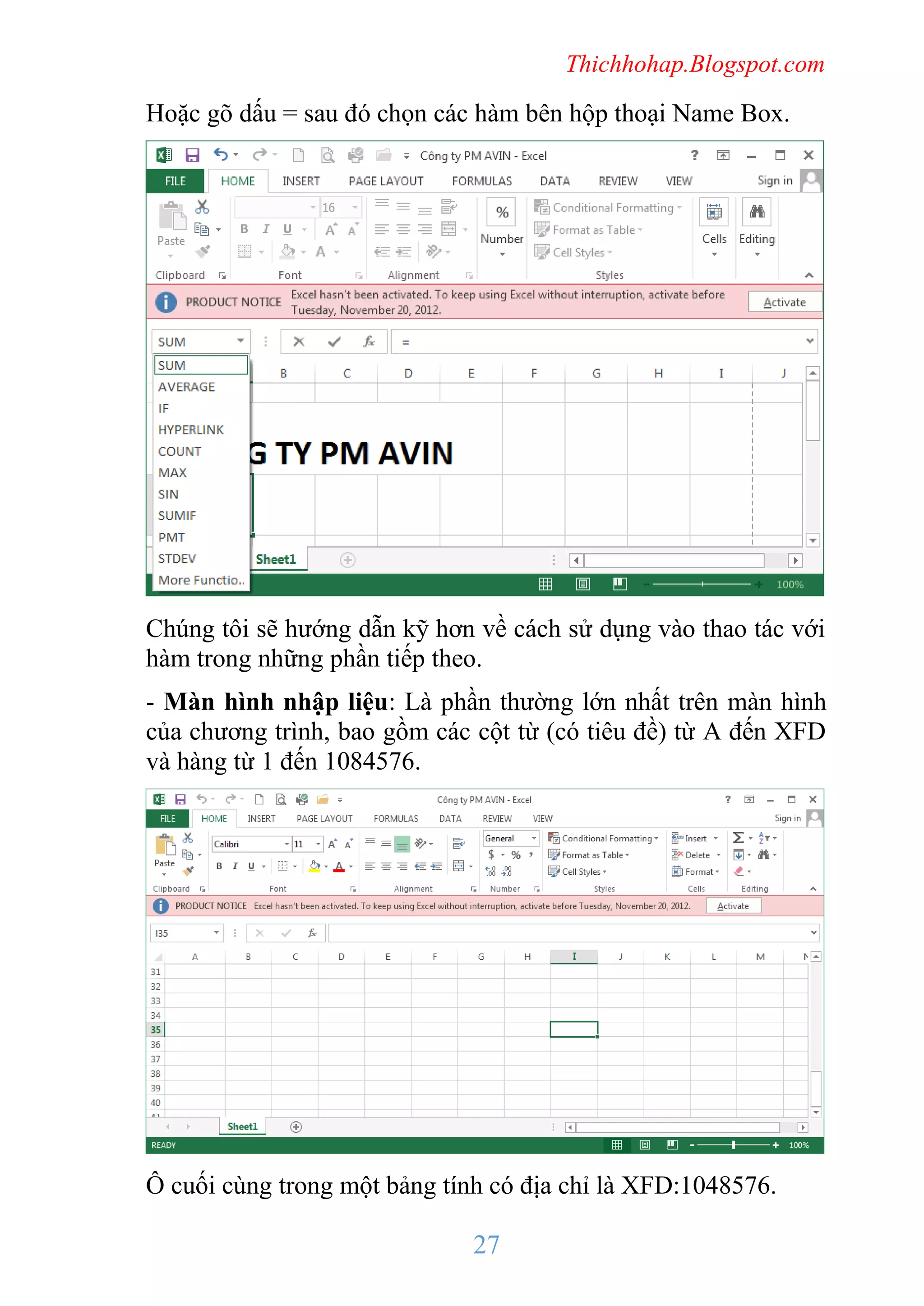 Thichhohap.Blogspot.com

Hoặc gõ dấu = sau đó chọn các hàm bên hộp thoại Name Box.

Chúng tôi sẽ hướng dẫn kỹ hơn về cách sử dụng vào thao tác với
hàm trong những phần tiếp theo.
- Màn hình nhập liệu: Là phần thường lớn nhất trên màn hình
của chương trình, bao gồm các cột từ (có tiêu đề) từ A đến XFD
và hàng từ 1 đến 1084576.

Ô cuối cùng trong một bảng tính có địa chỉ là XFD:1048576.

27

 