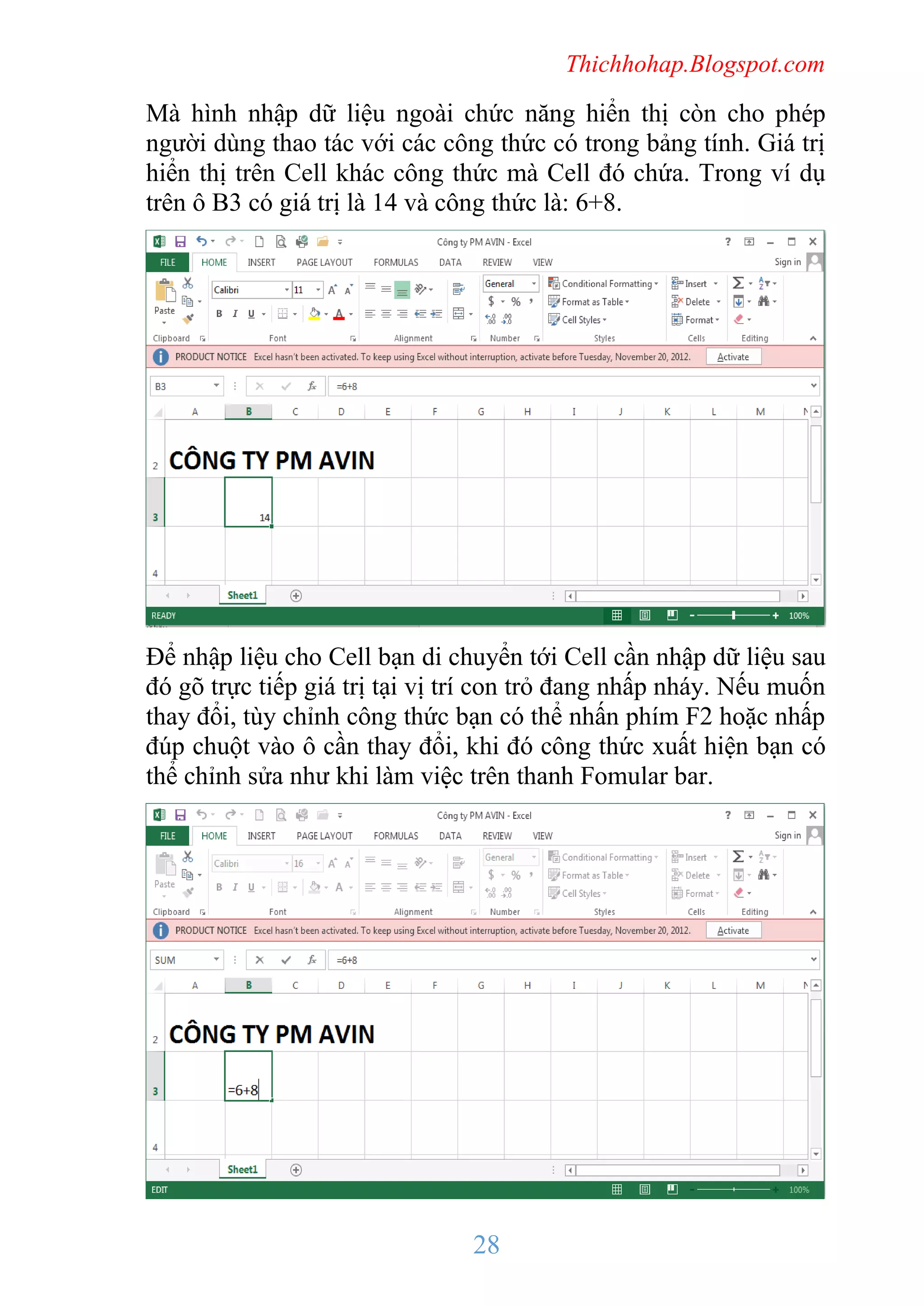 Thichhohap.Blogspot.com

Mà hình nhập dữ liệu ngoài chức năng hiển thị còn cho phép
người dùng thao tác với các công thức có trong bảng tính. Giá trị
hiển thị trên Cell khác công thức mà Cell đó chứa. Trong ví dụ
trên ô B3 có giá trị là 14 và công thức là: 6+8.

Để nhập liệu cho Cell bạn di chuyển tới Cell cần nhập dữ liệu sau
đó gõ trực tiếp giá trị tại vị trí con trỏ đang nhấp nháy. Nếu muốn
thay đổi, tùy chỉnh công thức bạn có thể nhấn phím F2 hoặc nhấp
đúp chuột vào ô cần thay đổi, khi đó công thức xuất hiện bạn có
thể chỉnh sửa như khi làm việc trên thanh Fomular bar.

28

 
