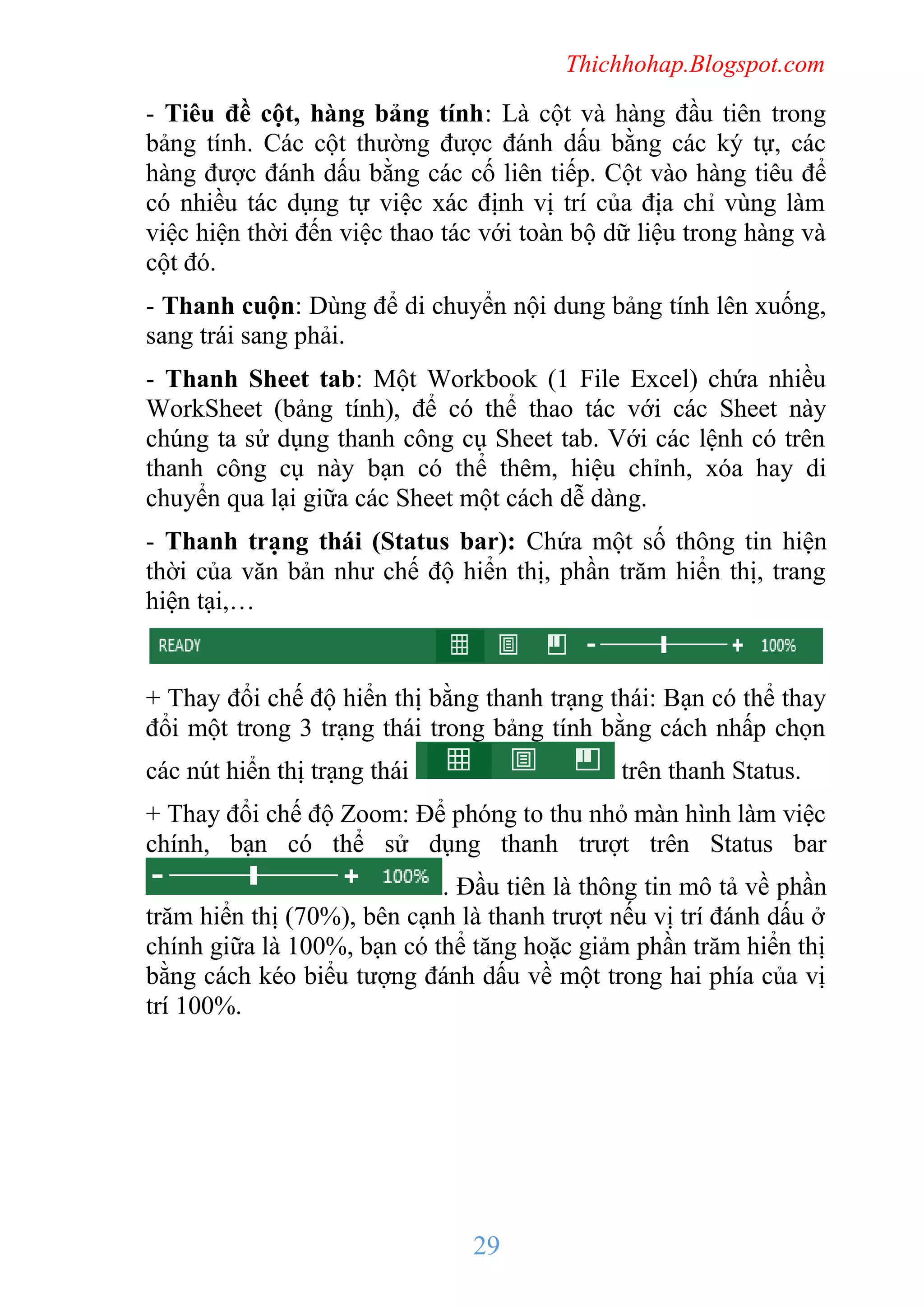 Thichhohap.Blogspot.com

- Tiêu đề cột, hàng bảng tính: Là cột và hàng đầu tiên trong
bảng tính. Các cột thường được đánh dấu bằng các ký tự, các
hàng được đánh dấu bằng các cố liên tiếp. Cột vào hàng tiêu để
có nhiều tác dụng tự việc xác định vị trí của địa chỉ vùng làm
việc hiện thời đến việc thao tác với toàn bộ dữ liệu trong hàng và
cột đó.
- Thanh cuộn: Dùng để di chuyển nội dung bảng tính lên xuống,
sang trái sang phải.
- Thanh Sheet tab: Một Workbook (1 File Excel) chứa nhiều
WorkSheet (bảng tính), để có thể thao tác với các Sheet này
chúng ta sử dụng thanh công cụ Sheet tab. Với các lệnh có trên
thanh công cụ này bạn có thể thêm, hiệu chỉnh, xóa hay di
chuyển qua lại giữa các Sheet một cách dễ dàng.
- Thanh trạng thái (Status bar): Chứa một số thông tin hiện
thời của văn bản như chế độ hiển thị, phần trăm hiển thị, trang
hiện tại,…

+ Thay đổi chế độ hiển thị bằng thanh trạng thái: Bạn có thể thay
đổi một trong 3 trạng thái trong bảng tính bằng cách nhấp chọn
các nút hiển thị trạng thái

trên thanh Status.

+ Thay đổi chế độ Zoom: Để phóng to thu nhỏ màn hình làm việc
chính, bạn có thể sử dụng thanh trượt trên Status bar
. Đầu tiên là thông tin mô tả về phần
trăm hiển thị (70%), bên cạnh là thanh trượt nếu vị trí đánh dấu ở
chính giữa là 100%, bạn có thể tăng hoặc giảm phần trăm hiển thị
bằng cách kéo biểu tượng đánh dấu về một trong hai phía của vị
trí 100%.

29

 