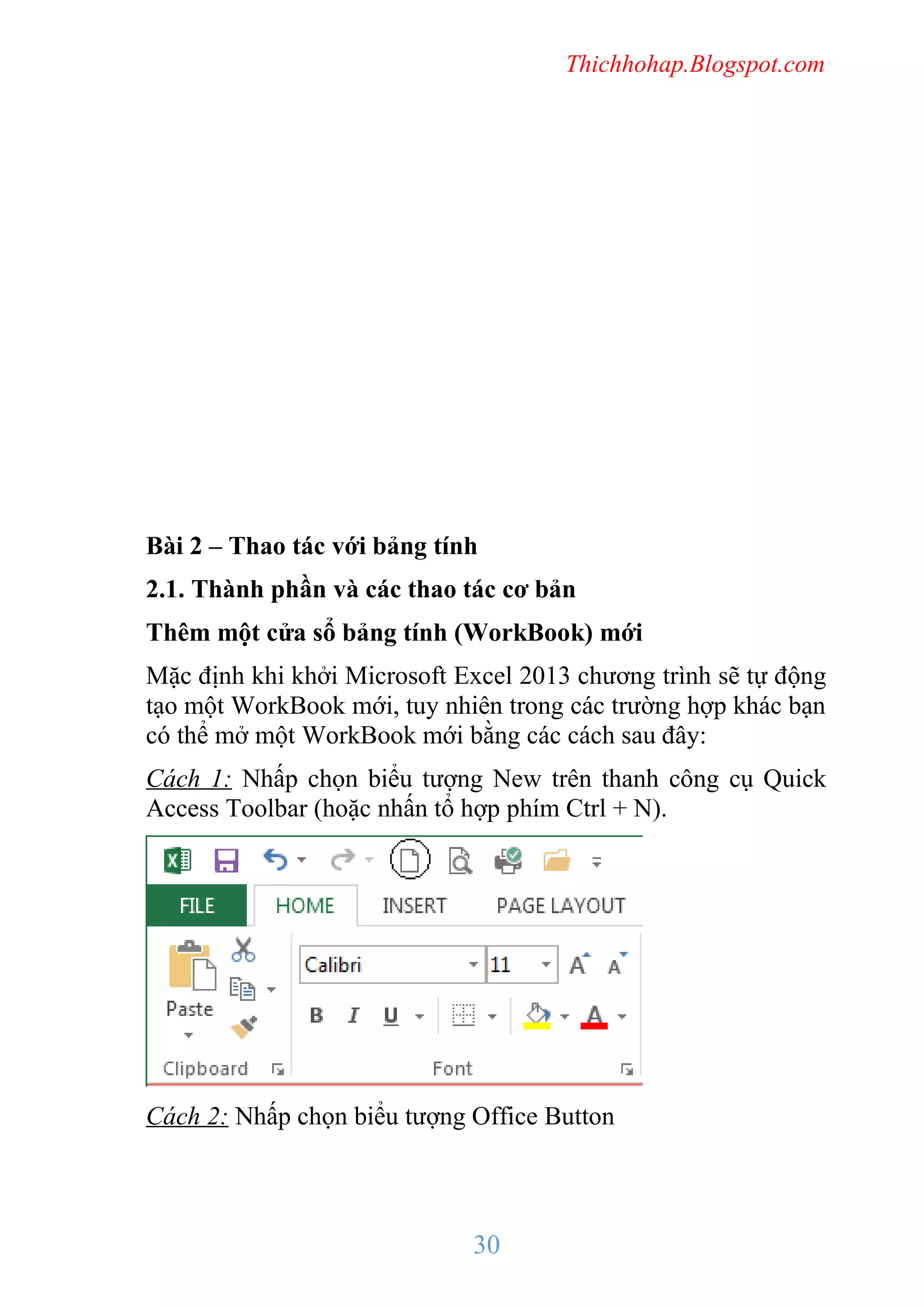 Thichhohap.Blogspot.com

Bài 2 – Thao tác với bảng tính
2.1. Thành phần và các thao tác cơ bản
Thêm một cửa sổ bảng tính (WorkBook) mới
Mặc định khi khởi Microsoft Excel 2013 chương trình sẽ tự động
tạo một WorkBook mới, tuy nhiên trong các trường hợp khác bạn
có thể mở một WorkBook mới bằng các cách sau đây:
Cách 1: Nhấp chọn biểu tượng New trên thanh công cụ Quick
Access Toolbar (hoặc nhấn tổ hợp phím Ctrl + N).

Cách 2: Nhấp chọn biểu tượng Office Button

30

 